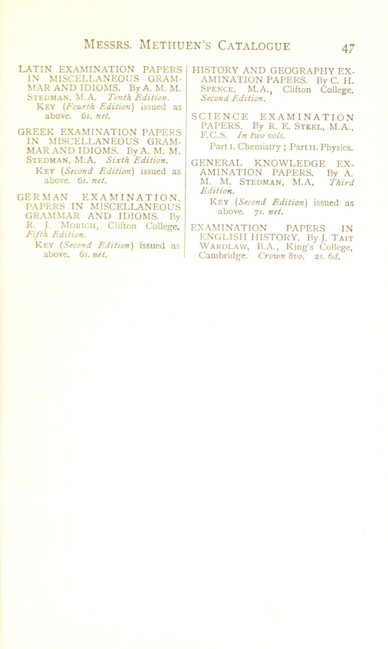 LATIN EXAMINATION PAPERS IN MISCELLANEOUS GRAM- MAR AND IDIOMS. By A. M. M. Stedman, M.A. Tenth Edition. Key (Fourth Edition) issued as above. 6s. net. GREEK EXAMINATION PAPERS IN MISCELLANEOUS GRAM- MAR AND IDIOMS. By A. M. M. Stedman, M.A. Sixth Edition. Key (Second Edition) issued as above. 6s. net. GERMAN EXAMINATION. PAPERS IN MISCELLANEOUS GRAMMAR AND IDIOMS. By R. J. Morich, Clifton College. Fifth Edition. Key (Second Edition) issued as above. 6s. net. HISTORY AND GEOGRAPHY EX- AMINATION PAPERS. By C. H. Spence, M.A., Clifton College. Second Edition. SCIENCE EXAMINATION PAPERS. By R. E. Steel, M.A., F.C.S. In two voIs. Part i. Chemistry ; Partn. Physics. GENERAL KNOWLEDGE EX- AMINATION PAPERS. By A. M. M. Stedman, M.A. Third Edition. Key (Second Edition) issued as above, ys. net. EXAMINATION PAPERS IN ENGLISH HISTORY. By J. Tait Wardlavv, B.A., King's College, Cambridge. Crown 8vo. 2s. 6d.