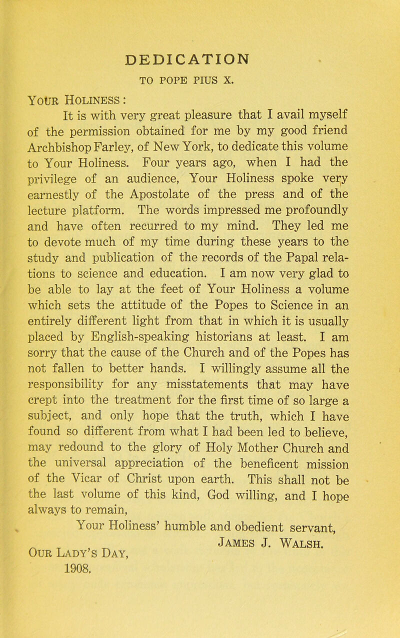 DEDICATION TO POPE PIUS X. Your Holiness : It is with very great pleasure that I avail myself of the permission obtained for me by my good friend Archbishop Farley, of New York, to dedicate this volume to Your Holiness. Four years ago, when I had the privilege of an audience, Your Holiness spoke very earnestly of the Apostolate of the press and of the lecture platform. The words impressed me profoundly and have often recurred to my mind. They led me to devote much of my time during these years to the study and publication of the records of the Papal rela- tions to science and education. I am now very glad to be able to lay at the feet of Your Holiness a volume which sets the attitude of the Popes to Science in an entirely different light from that in which it is usually placed by English-speaking historians at least. I am sorry that the cause of the Church and of the Popes has not fallen to better hands. I willingly assume all the responsibility for any misstatements that may have crept into the treatment for the first time of so large a subject, and only hope that the truth, which I have found so different from what I had been led to believe, may redound to the glory of Holy Mother Church and the universal appreciation of the beneficent mission of the Vicar of Christ upon earth. This shall not be the last volume of this kind, God willing, and I hope always to remain, Your Holiness’ humble and obedient servant, James J. Walsh. Our Lady’s Day,