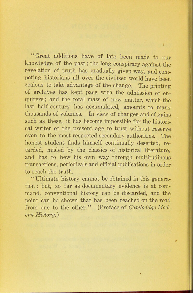 “Great additions have of late been made to our knowledge of the past; the long conspiracy against the revelation of truth has gradually given way, and com- peting historians all over the civilized world have been zealous to take advantage of the change. The printing of archives has kept pace with the admission of en- quirers ; and the total mass of new matter, which the last half-century has accumulated, amounts to many thousands of volumes. In view of changes and of gains such as these, it has become impossible for the histori- cal writer of the present age to trust without reserve even to the most respected secondary authorities. The honest student finds himself continually deserted, re- tarded, misled by the classics of historical literature, and has to hew his own way through multitudinous transactions, periodicals and official publications in order to reach the truth. ‘ ‘ Ultimate history cannot be obtained in this genera- tion ; but, so far as documentary evidence is at com- mand, conventional history can be discarded, and the point can be shown that has been reached on the road from one to the other.’’ (Preface of Cambridge Mod- ern History.)