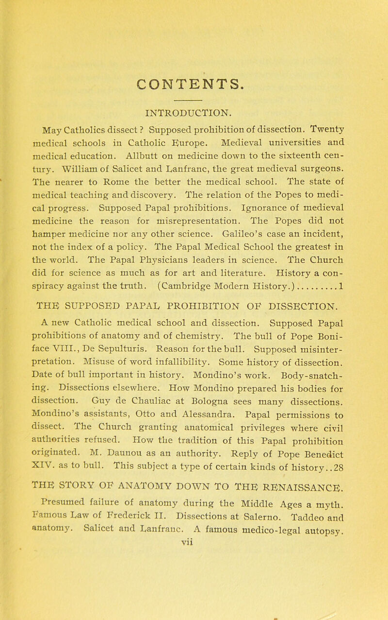 CONTENTS. INTRODUCTION. May Catholics dissect ? Supposed prohibition of dissection. Twenty medical schools in Catholic Europe. Medieval universities and medical education. Allbutt on medicine down to the sixteenth cen- tury. William of Salicet and Danfranc, the great medieval surgeons. The nearer to Rome the better the medical school. The state of medical teaching and discovery. The relation of the Popes to medi- cal progress. Supposed Papal prohibitions. Ignorance of medieval medicine the reason for misrepresentation. The Popes did not hamper medicine nor any other science. Galileo’s case an incident, not the index of a policy. The Papal Medical School the greatest in the world. The Papal Physicians leaders in science. The Church did for science as much as for art and literature. History a con- spiracy against the truth. (Cambridge Modern History.) 1 THE SUPPOSED PAPAL PROHIBITION OF DISSECTION. A new Catholic medical school and dissection. Supposed Papal prohibitions of anatomy and of chemistry. The bull of Pope Boni- face VIII., De Sepulturis. Reason for the bull. Supposed misinter- pretation. Misuse of word infallibility. Some history of dissection. Date of bull important in history. Mondino’s work. Body-snatch- ing. Dissections elsewhere. How Mondino prepared his bodies for dissection. Guy de Chauliac at Bologna sees many dissections. Mondino’s assistants, Otto and Alessandra. Papal permissions to dissect. The Church granting anatomical privileges where civil authorities refused. Plow the tradition of this Papal prohibition originated. M. Daunou as an authority. Reply of Pope Benedict XIV. as to bull. This subject a type of certain kinds of history..28 THE STORY OF ANATOMY DOWN TO THE RENAISSANCE. Presumed failure of anatomy during the Middle Ages a myth. Famous Law of Frederick II. Dissections at Salerno. Taddeo and anatomy. Salicet and Lanfranc. A famous medico-legal autopsy.