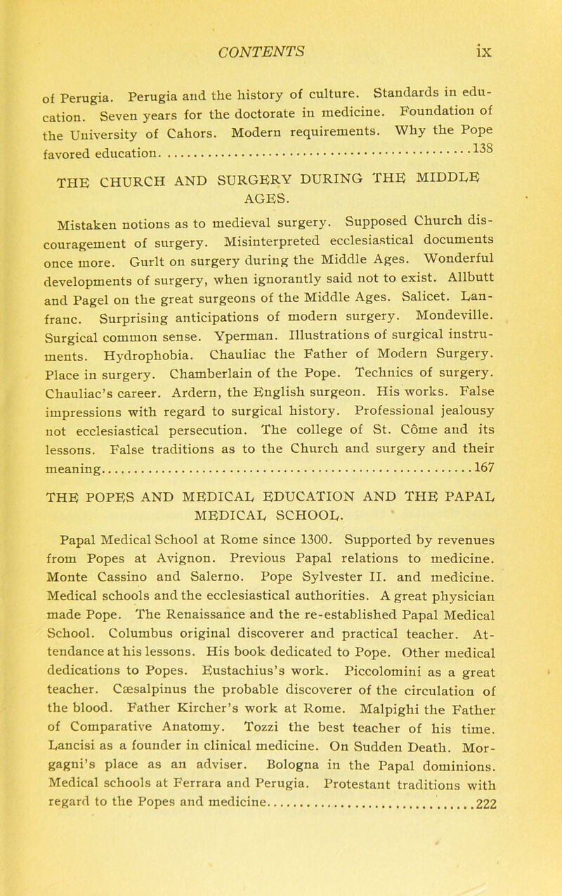 of Perugia. Perugia and the history of culture. Standards in edu- cation. Seven years for the doctorate in medicine. Foundation of the University of Cahors. Modern requirements. Why the Pope favored education 13S THE CHURCH AND SURGERY DURING THE MIDDEE AGES. Mistaken notions as to medieval surgery. Supposed Church dis- couragement of surgery. Misinterpreted ecclesiastical documents once more. Gurlt on surgery during the Middle Ages. Wonderful developments of surgery, when ignorantly said not to exist. Allbutt and Pagel on the great surgeons of the Middle Ages. Salicet. Lan- franc. Surprising anticipations of modern surgery. Mondeville. Surgical common sense. Yperman. Illustrations of surgical instru- ments. Hydrophobia. Chauliac the Father of Modern Surgery. Place in surgery. Chamberlain of the Pope. Technics of surgery. Chauliac’s career. Ardern, the English surgeon. His works. False impressions with regard to surgical history. Professional jealousy not ecclesiastical persecution. The college of St. Come and its lessons. False traditions as to the Church and surgery and their meaning..., 167 THE POPES AND MEDICAE EDUCATION AND THE PAPAL MEDICAL SCHOOL. Papal Medical School at Rome since 1300. Supported by revenues from Popes at Avignon. Previous Papal relations to medicine. Monte Cassino and Salerno. Pope Sylvester II. and medicine. Medical schools and the ecclesiastical authorities. A great physician made Pope. The Renaissance and the re-established Papal Medical School. Columbus original discoverer and practical teacher. At- tendance at his lessons. His book dedicated to Pope. Other medical dedications to Popes. Eustachius’s work. Piccolomini as a great teacher. Csesalpinus the probable discoverer of the circulation of the blood. Father Kircher’s work at Rome. Malpighi the Father of Comparative Anatomy. Tozzi the best teacher of his time. Lancisi as a founder in clinical medicine. On Sudden Death. Mor- gagni’s place as an adviser. Bologna in the Papal dominions. Medical schools at Ferrara and Perugia. Protestant traditions with regard to the Popes and medicine 222