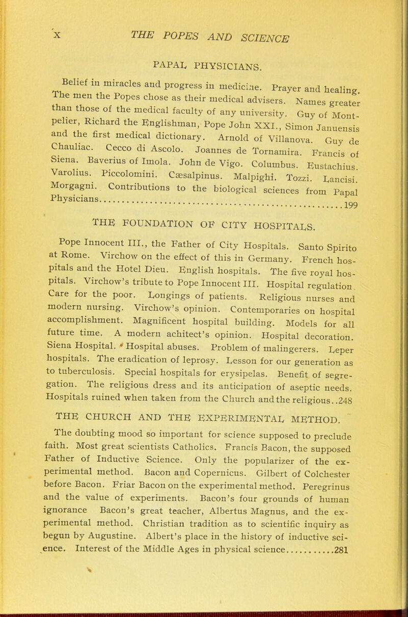 PAPAL PHYSICIANS. Belief in miracles and progress in medicine. Prayer and healing The men the Popes chose as their medical advisers. Names greater than those of the medical faculty of any university. Guy of Mont- pelier, Richard the Englishman, Pope John XXI., Simon Januensis and the first medical dictionary. Arnold of Villanova. Guy de Chauliac. Cecco di Ascolo. Joannes de Tornamira. Francis of Siena. Baverius of Imola. John de Vigo. Columbus. Fustachius. Varolius.. Piccolomini. Csesalpinus. Malpighi. Tozzi. Rancisi. Morgagni. Contributions to the biological sciences from Papal Physicians 199 THF FOUNDATION OF CITY HOSPITALS. Pope Innocent III., the Father of City Hospitals. Santo Spirito at Rome. Virchow on the effect of this in Germany. French hos- pitals and the Hotel Dieu. English hospitals. The five royal hos- pitals. Virchow’s tribute to Pope Innocent III. Hospital regulation Care for the poor. Longings of patients. Religious nurses and modern nursing. Virchow’s opinion. Contemporaries on hospital accomplishment. Magnificent hospital building. Models for all future time. A modern achitect’s opinion. Hospital decoration. Siena Hospital. * Hospital abuses. Problem of malingerers. Leper hospitals. The eradication of leprosy. Lesson for our generation as to tuberculosis. Special hospitals for erysipelas. Benefit of segre- gation. The religious dress and its anticipation of aseptic needs. Hospitals ruined when taken from the Church and the religious. .248 THE CHURCH AND THE EXPERIMENTAL METHOD. The doubting mood so important for science supposed to preclude faith. Most great scientists Catholics. Francis Bacon, the supposed Father of Inductive Science. Only the popularizer of the ex- perimental method. Bacon and Copernicus. Gilbert of Colchester before Bacon. Friar Bacon on the experimental method. Peregrinus and the value of experiments. Bacon’s four grounds of human ignorance Bacon’s great teacher, Albertus Magnus, and the ex- perimental method. Christian tradition as to scientific inquiry as begun by Augustine. Albert’s place in the history of inductive sci- ence. Interest of the Middle Ages in physical science 281 s