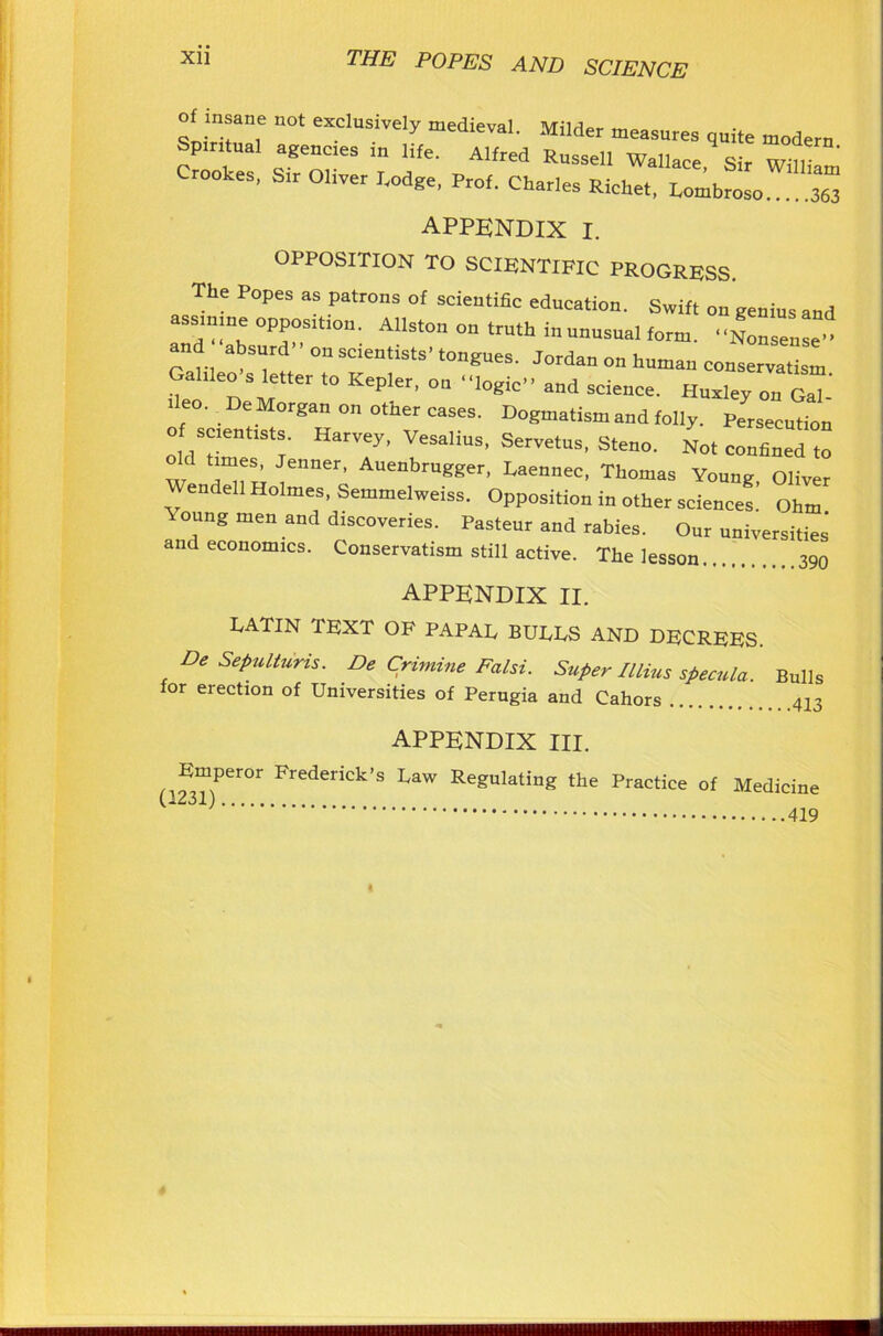 ““ '‘0t eXCluOTel>’ Milder measure, quite modern Spiritual ageue.es in life. Alfred Russell Wallace, Sir William Crookes, Sir Ohver Lodge, Prof. Charles Richet, Lombroso 363 APPENDIX I. OPPOSITION TO SCIENTIFIC PROGRESS. The Popes as patrons of scientific education. Swift on genius and assmme opposmon. Allston on truth in unusual form. Nonseuseo and .absurd'' on scientists- tongues. Jordan on human eons “a, I Gahleo’s letter to Kepler, on -logic., and science. Hnalev on GaT' ■ eo. De Morgan on otner cases. Dogmatism and folly. Persecution o se.ent.sts. Harvey, Vesalius, Servetus, Steno. No, confined to ___ ^eS’ enner’ Auenbrugger, Eaennec, Thomas Young Oliver Wendell Holmes, Semmelweiss. Opposition in other science!: Ohm °!mg men and dlsc°veries. Pasteur and rabies. Our universities’ and economics. Conservatism still active. The lesson 390 APPENDIX II. LATIN TEXT OF PAPAL BULLS AND DECREES. De Sepulturis. De Crimine Falsi. Super Illius specula. Bulls for erection of Universities of Perugia and Cahors 413 appendix III. Emperor Frederick’s Law Regulating the Practice of Medicine U231) 419