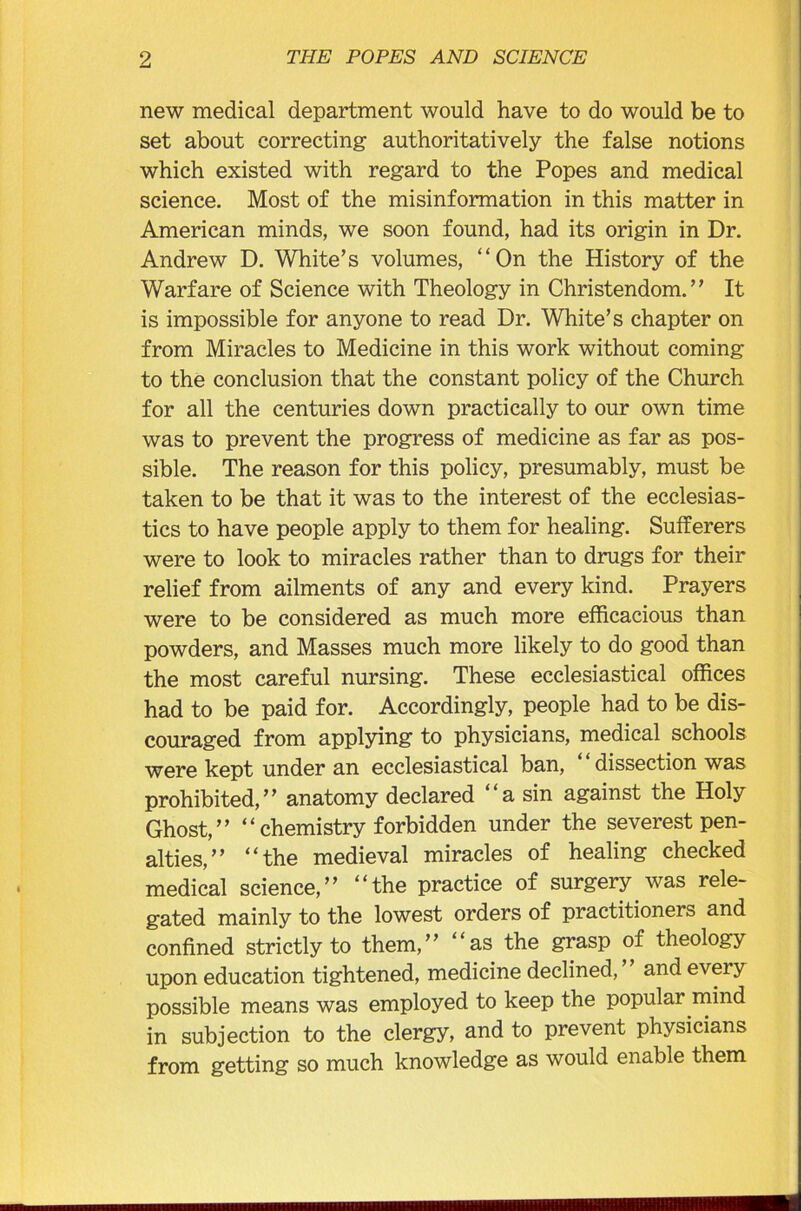 new medical department would have to do would be to set about correcting authoritatively the false notions which existed with regard to the Popes and medical science. Most of the misinformation in this matter in American minds, we soon found, had its origin in Dr. Andrew D. White’s volumes, “On the History of the Warfare of Science with Theology in Christendom.” It is impossible for anyone to read Dr. White’s chapter on from Miracles to Medicine in this work without coming to the conclusion that the constant policy of the Church for all the centuries down practically to our own time was to prevent the progress of medicine as far as pos- sible. The reason for this policy, presumably, must be taken to be that it was to the interest of the ecclesias- tics to have people apply to them for healing. Sufferers were to look to miracles rather than to drugs for their relief from ailments of any and every kind. Prayers were to be considered as much more efficacious than powders, and Masses much more likely to do good than the most careful nursing. These ecclesiastical offices had to be paid for. Accordingly, people had to be dis- couraged from applying to physicians, medical schools were kept under an ecclesiastical ban, dissection was prohibited,” anatomy declared “a sin against the Holy Ghost,” “ chemistry forbidden under the severest pen- alties,” “the medieval miracles of healing checked medical science,” “the practice of surgery was rele- gated mainly to the lowest orders of practitioners and confined strictly to them,” “as the grasp of theology upon education tightened, medicine declined, and every possible means was employed to keep the popular mind in subjection to the clergy, and to prevent physicians from getting so much knowledge as would enable them