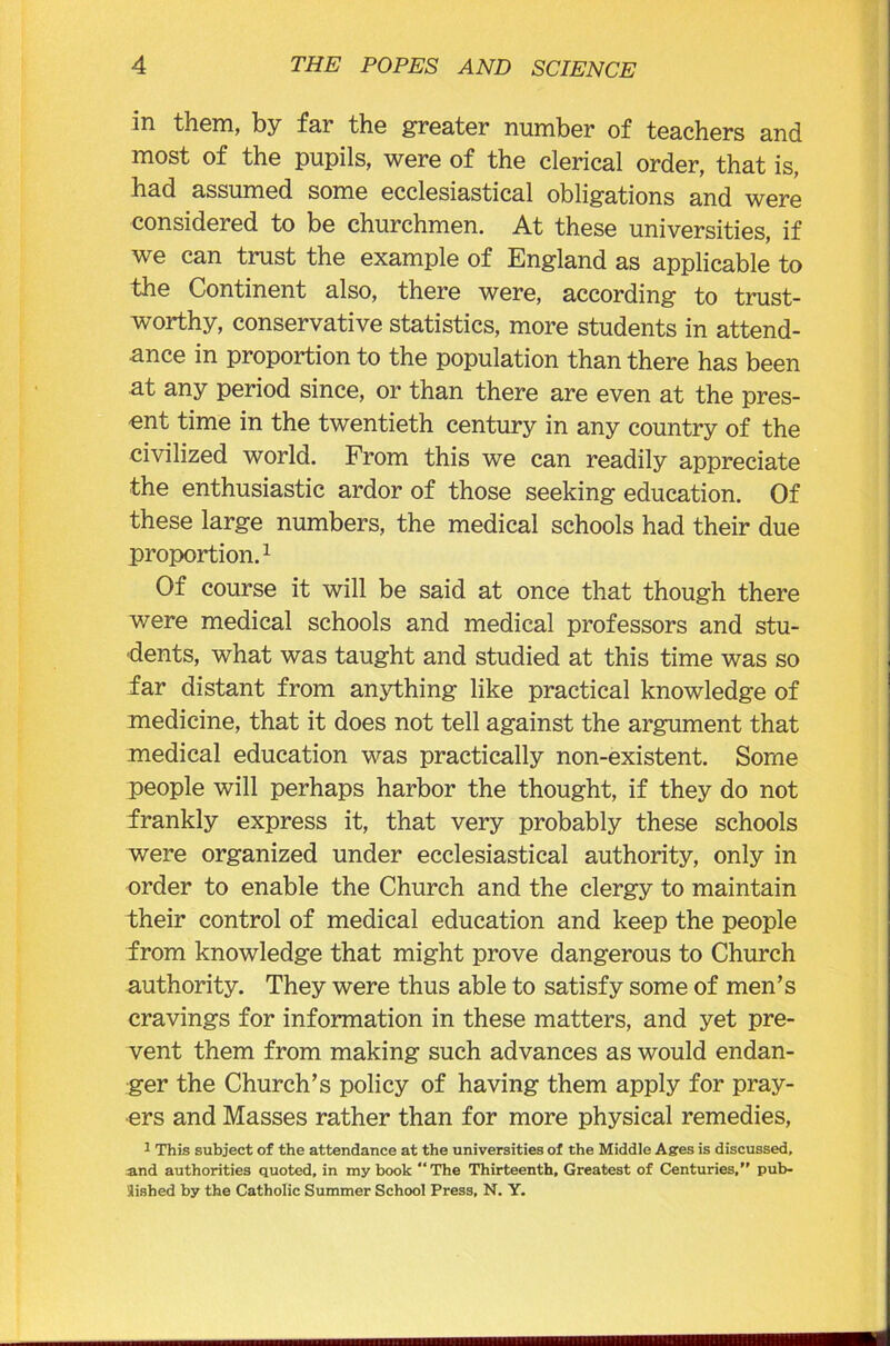 in them, by far the greater number of teachers and most of the pupils, were of the clerical order, that is, had assumed some ecclesiastical obligations and were considered to be churchmen. At these universities, if we can trust the example of England as applicable to the Continent also, there were, according to trust- worthy, conservative statistics, more students in attend- ance in proportion to the population than there has been at any period since, or than there are even at the pres- ent time in the twentieth century in any country of the civilized world. From this we can readily appreciate the enthusiastic ardor of those seeking education. Of these large numbers, the medical schools had their due proportion.1 Of course it will be said at once that though there were medical schools and medical professors and stu- dents, what was taught and studied at this time was so far distant from anything like practical knowledge of medicine, that it does not tell against the argument that medical education was practically non-existent. Some people will perhaps harbor the thought, if they do not frankly express it, that very probably these schools were organized under ecclesiastical authority, only in order to enable the Church and the clergy to maintain their control of medical education and keep the people from knowledge that might prove dangerous to Church authority. They were thus able to satisfy some of men’s cravings for information in these matters, and yet pre- vent them from making such advances as would endan- ger the Church’s policy of having them apply for pray- ers and Masses rather than for more physical remedies, 1 This subject of the attendance at the universities of the Middle Ages is discussed, and authorities quoted, in my book “The Thirteenth, Greatest of Centuries,” pub- lished by the Catholic Summer School Press, N. Y.