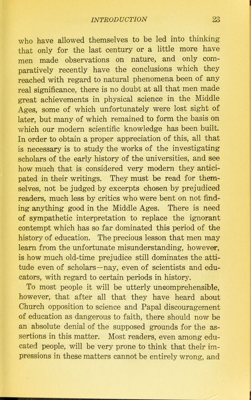 who have allowed themselves to be led into thinking that only for the last century or a little more have men made observations on nature, and only com- paratively recently have the conclusions which they reached with regard to natural phenomena been of any real significance, there is no doubt at all that men made great achievements in physical science in the Middle Ages, some of which unfortunately were lost sight of later, but many of which remained to form the basis on which our modern scientific knowledge has been built. In order to obtain a proper appreciation of this, all that is necessary is to study the works of the investigating scholars of the early history of the universities, and see how much that is considered very modern they antici- pated in their writings. They must be read for them- selves, not be judged by excerpts chosen by prejudiced readers, much less by critics who were bent on not find- ing anything good in the Middle Ages. There is need of sympathetic interpretation to replace the ignorant contempt which has so far dominated this period of the history of education. The precious lesson that men may learn from the unfortunate misunderstanding, however, is how much old-time prejudice still dominates the atti- tude even of scholars—nay, even of scientists and edu- cators, with regard to certain periods in history. To most people it will be utterly uncomprehensible, however, that after all that they have heard about Church opposition to science and Papal discouragement of education as dangerous to faith, there should now be an absolute denial of the supposed grounds for the as- sertions in this matter. Most readers, even among edu- cated people, will be very prone to think that their im- pressions in these matters cannot be entirely wrong, and