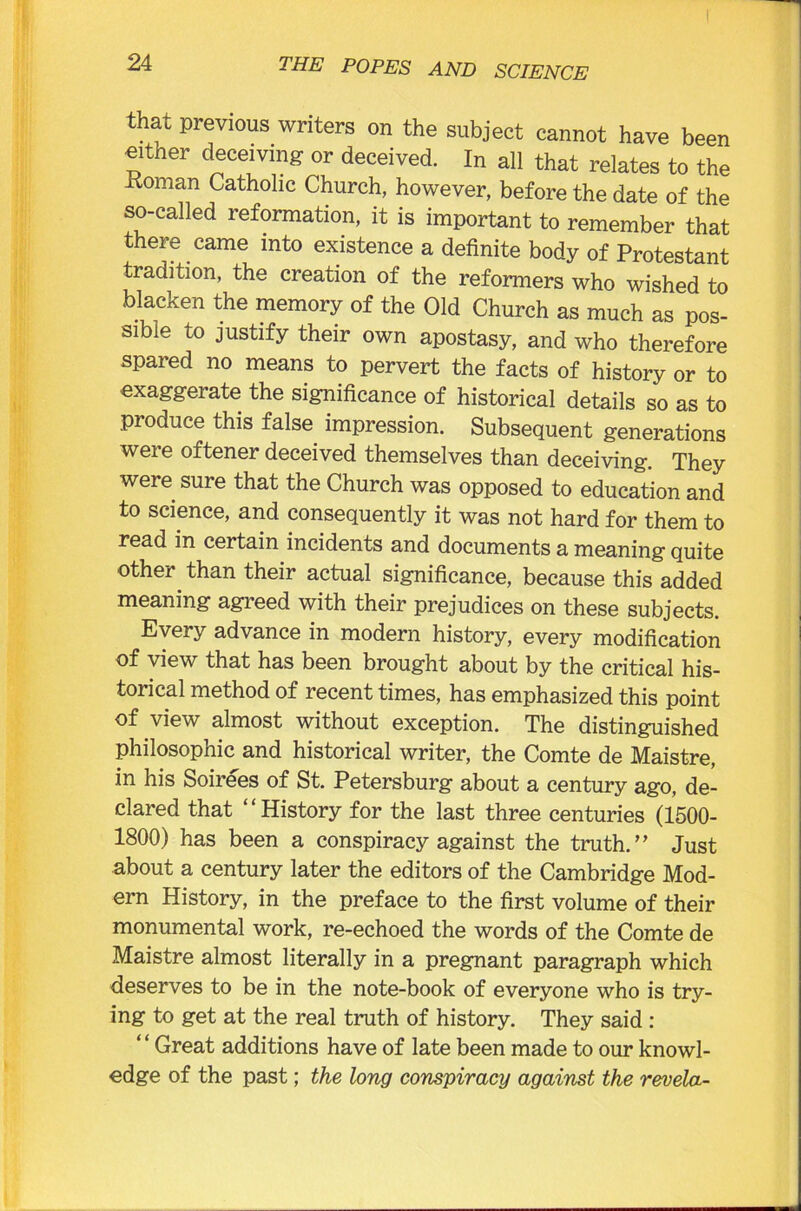 that previous writers on the subject cannot have been either deceiving or deceived. In all that relates to the -Roman Catholic Church, however, before the date of the so-called reformation, it is important to remember that there came into existence a definite body of Protestant tradition, the creation of the reformers who wished to blacken the memory of the Old Church as much as pos- sible to justify their own apostasy, and who therefore spared no means to pervert the facts of history or to exaggerate the significance of historical details so as to produce this false impression. Subsequent generations were oftener deceived themselves than deceiving. They were sure that the Church was opposed to education and to science, and consequently it was not hard for them to read in certain incidents and documents a meaning quite other than their actual significance, because this added meaning agreed with their prejudices on these subjects. Every advance in modern history, every modification of view that has been brought about by the critical his- torical method of recent times, has emphasized this point of view almost without exception. The distinguished philosophic and historical writer, the Comte de Maistre, in his Soirees of St. Petersburg about a century ago, de- clared that “History for the last three centuries (1500- 1800) has been a conspiracy against the truth.” Just about a century later the editors of the Cambridge Mod- ern History, in the preface to the first volume of their monumental work, re-echoed the words of the Comte de Maistre almost literally in a pregnant paragraph which deserves to be in the note-book of everyone who is try- ing to get at the real truth of history. They said : Great additions have of late been made to our knowl- edge of the past; the long conspiracy against the revela-