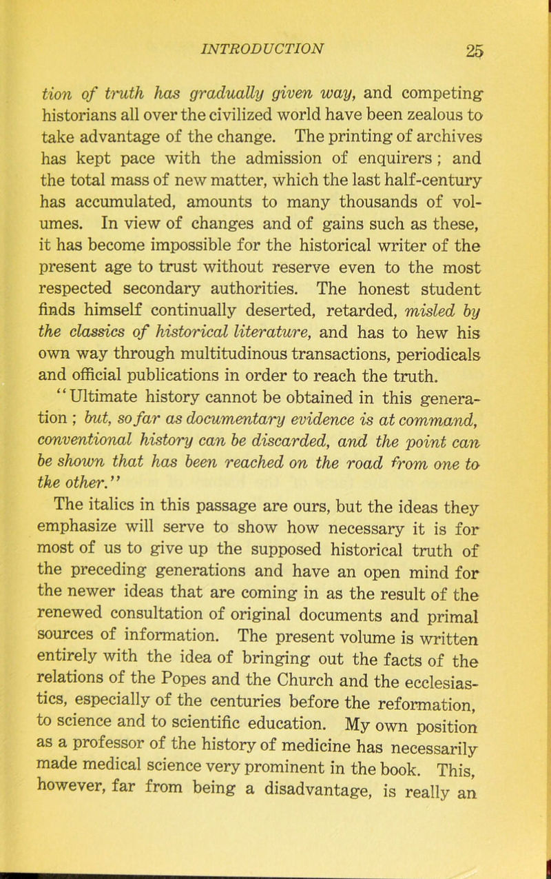 tion of truth has gradually given way, and competing historians all over the civilized world have been zealous to take advantage of the change. The printing of archives has kept pace with the admission of enquirers; and the total mass of new matter, which the last half-century has accumulated, amounts to many thousands of vol- umes. In view of changes and of gains such as these, it has become impossible for the historical writer of the present age to trust without reserve even to the most respected secondary authorities. The honest student finds himself continually deserted, retarded, misled by the classics of historical literature, and has to hew his own way through multitudinous transactions, periodicals and official publications in order to reach the truth. “Ultimate history cannot be obtained in this genera- tion ; but, so far as documentary evidence is at command, conventional history can be discarded, and the point can be shown that has been reached on the road from one to the other.” The italics in this passage are ours, but the ideas they emphasize will serve to show how necessary it is for most of us to give up the supposed historical truth of the preceding generations and have an open mind for the newer ideas that are coming in as the result of the renewed consultation of original documents and primal sources of information. The present volume is written entirely with the idea of bringing out the facts of the relations of the Popes and the Church and the ecclesias- tics, especially of the centuries before the reformation, to science and to scientific education. My own position as a professor of the history of medicine has necessarily made medical science very prominent in the book. This, however, far from being a disadvantage, is really an