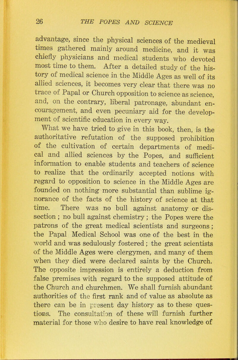 advantage, since the physical sciences of the medieval times gathered mainly around medicine, and it was chiefly physicians and medical students who devoted most time to them. After a detailed study of the his- tory of medical science in the Middle Ages as well of its allied sciences, it becomes very clear that there was no trace of Papal or Church opposition to science as science, and, on the contrary, liberal patronage, abundant en- couragement, and even pecuniary aid for the develop- ment of scientific education in every way. What we have tried to give in this book, then, is the authoritative refutation of the supposed prohibition of the cultivation of certain departments of medi- cal and allied sciences by the Popes, and sufficient information to enable students and teachers of science to realize that the ordinarily accepted notions with regard to opposition to science in the Middle Ages are founded on nothing more substantial than sublime ig- norance of the facts of the history of science at that time. There was no bull against anatomy or dis- section ; no bull against chemistry ; the Popes were the patrons of the great medical scientists and surgeons; the Papal Medical School was one of the best in the world and was sedulously fostered ; the great scientists of the Middle Ages were clergymen, and many of them when they died were declared saints by the Church. The opposite impression is entirely a deduction from false premises with regard to the supposed attitude of the Church and churchmen. We shall furnish abundant authorities of the first rank and of value as absolute as there can be in present day history as to these ques- tions. The consultation of these will furnish further material for those who desire to have real knowledge of