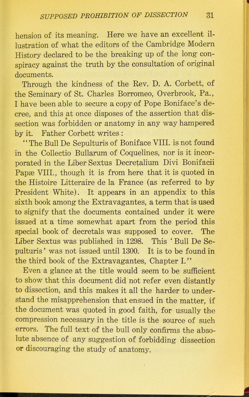 hension of its meaning. Here we have an excellent il- lustration of what the editors of the Cambridge Modern History declared to be the breaking up of the long con- spiracy against the truth by the consultation of original documents. Through the kindness of the Rev. D. A. Corbett, of the Seminary of St. Charles Borromeo, Overbrook, Pa., I have been able to secure a copy of Pope Boniface’s de- cree, and this at once disposes of the assertion that dis- section was forbidden or anatomy in any way hampered by it. Father Corbett writes : “ The Bull De Sepulturis of Boniface VIII. is not found in the Collectio Bullarum of Coquelines, nor is it incor- porated in the Liber Sextus Decretalium Divi Bonifacii Papas VIII., though it is from here that it is quoted in the Histoire Litteraire de la France (as referred to by President White). It appears in an appendix to this sixth book among the Extravagantes, a term that is used to signify that the documents contained under it were issued at a time somewhat apart from the period this special book of decretals was supposed to cover. The Liber Sextus was published in 1298. This ‘ Bull De Se- pulturis ’ was not issued until 1300. It is to be found in the third book of the Extravagantes, Chapter I.” Even a glance at the title would seem to be sufficient to show that this document did not refer even distantly to dissection, and this makes it all the harder to under- stand the misapprehension that ensued in the matter, if the document was quoted in good faith, for usually the compression necessary in the title is the source of such errors. The full text of the bull only confirms the abso- lute absence of any suggestion of forbidding dissection or discouraging the study of anatomy.