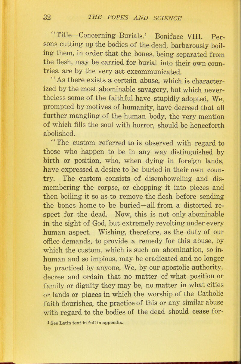 “Title—Concerning Burials.1 Boniface VIII. Per- sons cutting up the bodies of the dead, barbarously boil- ing them, in order that the bones, being separated from the flesh, may be carried for burial into their own coun- tries, are by the very act excommunicated. ‘4 As there exists a certain abuse, which is character- ized by the most abominable savagery, but which never- theless some of the faithful have stupidly adopted, We, prompted by motives of humanity, have decreed that all further mangling of the human body, the very mention of which fills the soul with horror, should be henceforth abolished. The custom referred to is observed with regard to those who happen to be in any way distinguished by birth or position, who, when dying in foreign lands, have expressed a desire to be buried in their own coun- try. The custom consists of disemboweling and dis- membering the corpse, or chopping it into pieces and then boiling it so as to remove the flesh before sending the bones home to be buried—all from a distorted re- spect for the dead. Now, this is not only abominable in the sight of God, but extremely revolting under every human aspect. Wishing, therefore, as the duty of our office demands, to provide a remedy for this abuse, by which the custom, which is such an abomination, so in- human and so impious, may be eradicated and no longer be practiced by anyone, We, by our apostolic authority, decree and ordain that no matter of what position or family or dignity they may be, no matter in what cities or lands or places in which the worship of the Catholic faith flourishes, the practice of this or any similar abuse with regard to the bodies of the dead should cease for- 1 See Latin text in full in appendix.