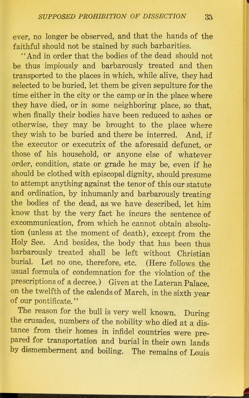 ever, no longer be observed, and that the hands of the faithful should not be stained by such barbarities. ‘ ‘ And in order that the bodies of the dead should not be thus impiously and barbarously treated and then transported to the places in which, while alive, they had selected to be buried, let them be given sepulture for the time either in the city or the camp or in the place where they have died, or in some neighboring place, so that, when finally their bodies have been reduced to ashes or otherwise, they may be brought to the place where they wish to be buried and there be interred. And, if the executor or executrix of the aforesaid defunct, or those of his household, or anyone else of whatever order, condition, state or grade he may be, even if he should be clothed with episcopal dignity, should presume to attempt anything against the tenor of this our statute and ordination, by inhumanly and barbarously treating the bodies of the dead, as we have described, let him know that by the very fact he incurs the sentence of excommunication, from which he cannot obtain absolu- tion (unless at the moment of death), except from the Holy See. And besides, the body that has been thus barbarously treated shall be left without Christian burial. Let no one, therefore, etc. (Here follows the usual formula of condemnation for the violation of the prescriptions of a decree.) Given at the Lateran Palace, on the twelfth of the calends of March, in the sixth year of our pontificate.” The reason for the bull is very well known. During the crusades, numbers of the nobility who died at a dis- tance from their homes in infidel countries were pre- pared for transportation and burial in their own lands by dismemberment and boiling. The remains of Louis