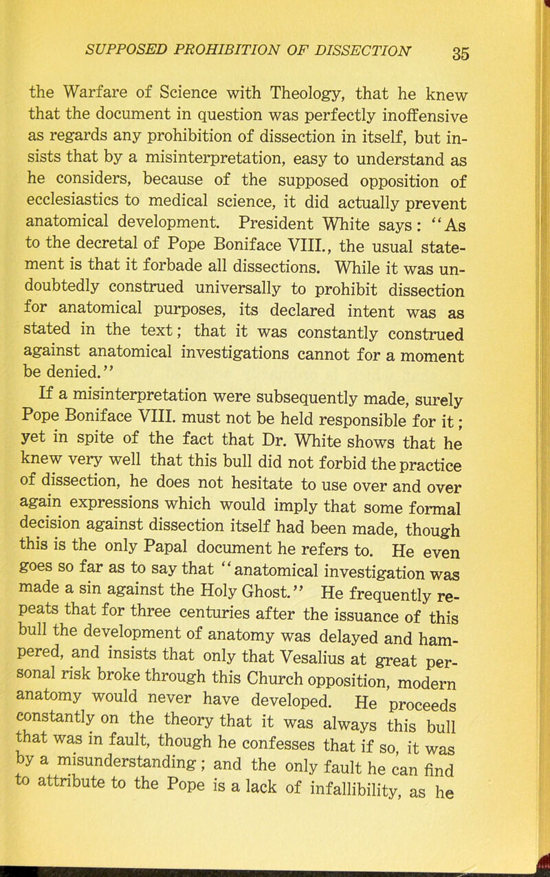the Warfare of Science with Theology, that he knew that the document in question was perfectly inoffensive as regards any prohibition of dissection in itself, but in- sists that by a misinterpretation, easy to understand as he considers, because of the supposed opposition of ecclesiastics to medical science, it did actually prevent anatomical development. President White says: “As to the decretal of Pope Boniface VIII., the usual state- ment is that it forbade all dissections. While it was un- doubtedly construed universally to prohibit dissection for anatomical purposes, its declared intent was as stated in the text; that it was constantly construed against anatomical investigations cannot for a moment be denied.’’ If a misinterpretation were subsequently made, surely Pope Boniface VIII. must not be held responsible for it; yet in spite of the fact that Dr. White shows that he knew very well that this bull did not forbid the practice of dissection, he does not hesitate to use over and over again expressions which would imply that some formal decision against dissection itself had been made, though this is the only Papal document he refers to. He even goes so far as to say that ‘ ‘ anatomical investigation was made a sin against the Holy Ghost. ” He frequently re- peats that for three centuries after the issuance of this bull the development of anatomy was delayed and ham- pered, and insists that only that Vesalius at great per- sonal risk broke through this Church opposition, modern anatomy would never have developed. He proceeds constantly on the theory that it was always this bull that was in fault, though he confesses that if so it was by a misunderstanding; and the only fault he can find to attribute to the Pope is a lack of infallibility, as he