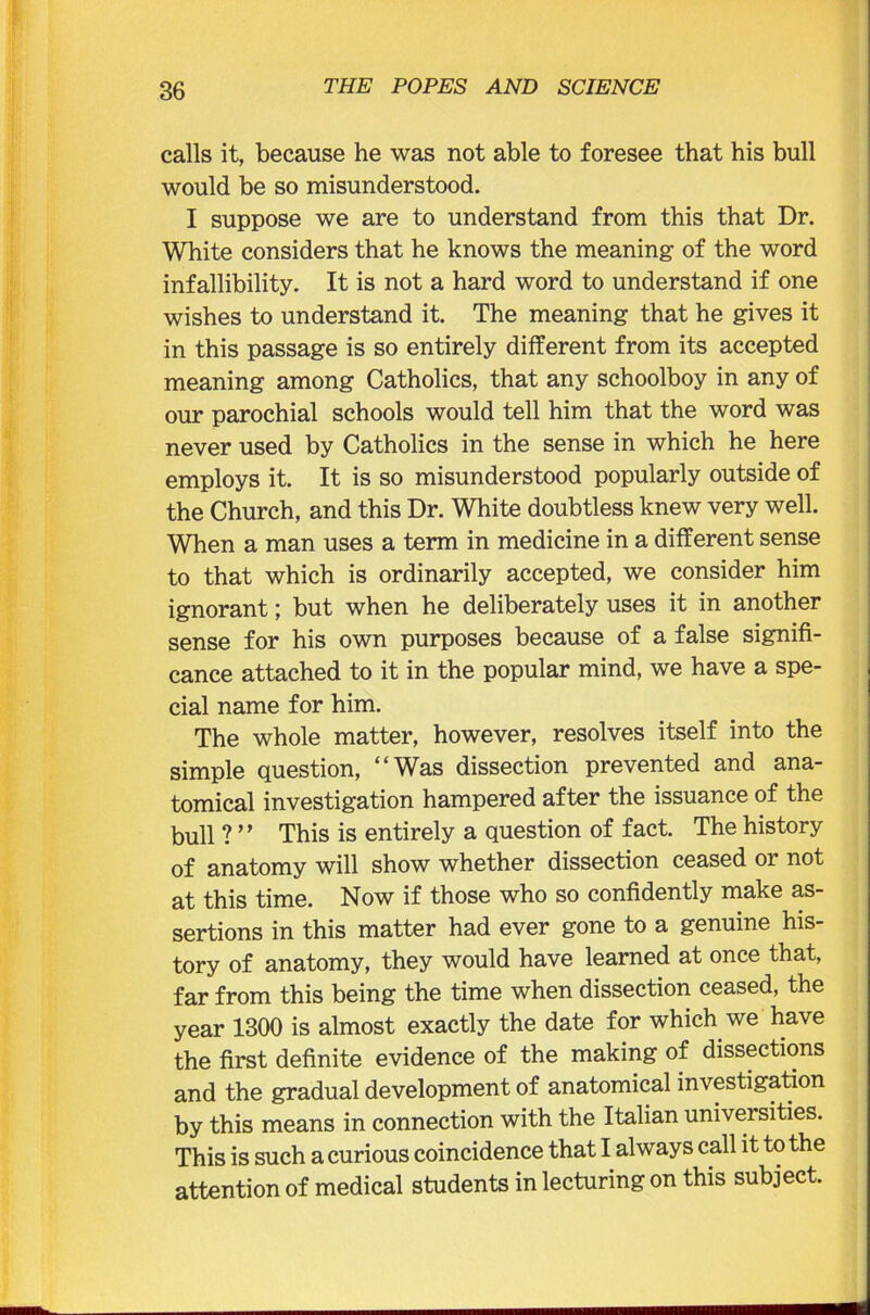 calls it, because he was not able to foresee that his bull would be so misunderstood. I suppose we are to understand from this that Dr. White considers that he knows the meaning of the word infallibility. It is not a hard word to understand if one wishes to understand it. The meaning that he gives it in this passage is so entirely different from its accepted meaning among Catholics, that any schoolboy in any of our parochial schools would tell him that the word was never used by Catholics in the sense in which he here employs it. It is so misunderstood popularly outside of the Church, and this Dr. White doubtless knew very well. When a man uses a term in medicine in a different sense to that which is ordinarily accepted, we consider him ignorant; but when he deliberately uses it in another sense for his own purposes because of a false signifi- cance attached to it in the popular mind, we have a spe- cial name for him. The whole matter, however, resolves itself into the simple question, “Was dissection prevented and ana- tomical investigation hampered after the issuance of the bull ?” This is entirely a question of fact. The history of anatomy will show whether dissection ceased or not at this time. Now if those who so confidently make as- sertions in this matter had ever gone to a genuine his- tory of anatomy, they would have learned at once that, far from this being the time when dissection ceased, the year 1300 is almost exactly the date for which we have the first definite evidence of the making of dissections and the gradual development of anatomical investigation by this means in connection with the Italian universities. This is such a curious coincidence that I always call it to the attention of medical students in lecturing on this subject.