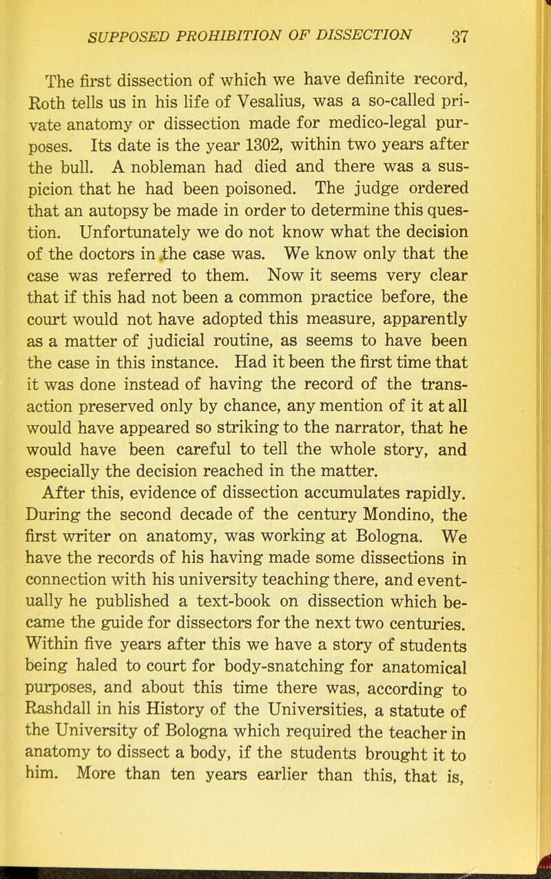 The first dissection of which we have definite record, Roth tells us in his life of Vesalius, was a so-called pri- vate anatomy or dissection made for medico-legal pur- poses. Its date is the year 1302, within two years after the bull. A nobleman had died and there was a sus- picion that he had been poisoned. The judge ordered that an autopsy be made in order to determine this ques- tion. Unfortunately we do not know what the decision of the doctors in .the case was. We know only that the case was referred to them. Now it seems very clear that if this had not been a common practice before, the court would not have adopted this measure, apparently as a matter of judicial routine, as seems to have been the case in this instance. Had it been the first time that it was done instead of having the record of the trans- action preserved only by chance, any mention of it at all would have appeared so striking to the narrator, that he would have been careful to tell the whole story, and especially the decision reached in the matter. After this, evidence of dissection accumulates rapidly. During the second decade of the century Mondino, the first writer on anatomy, was working at Bologna. We have the records of his having made some dissections in connection with his university teaching there, and event- ually he published a text-book on dissection which be- came the guide for dissectors for the next two centuries. Within five years after this we have a story of students being haled to court for body-snatching for anatomical purposes, and about this time there was, according to Rashdall in his History of the Universities, a statute of the University of Bologna which required the teacher in anatomy to dissect a body, if the students brought it to him. More than ten years earlier than this, that is,
