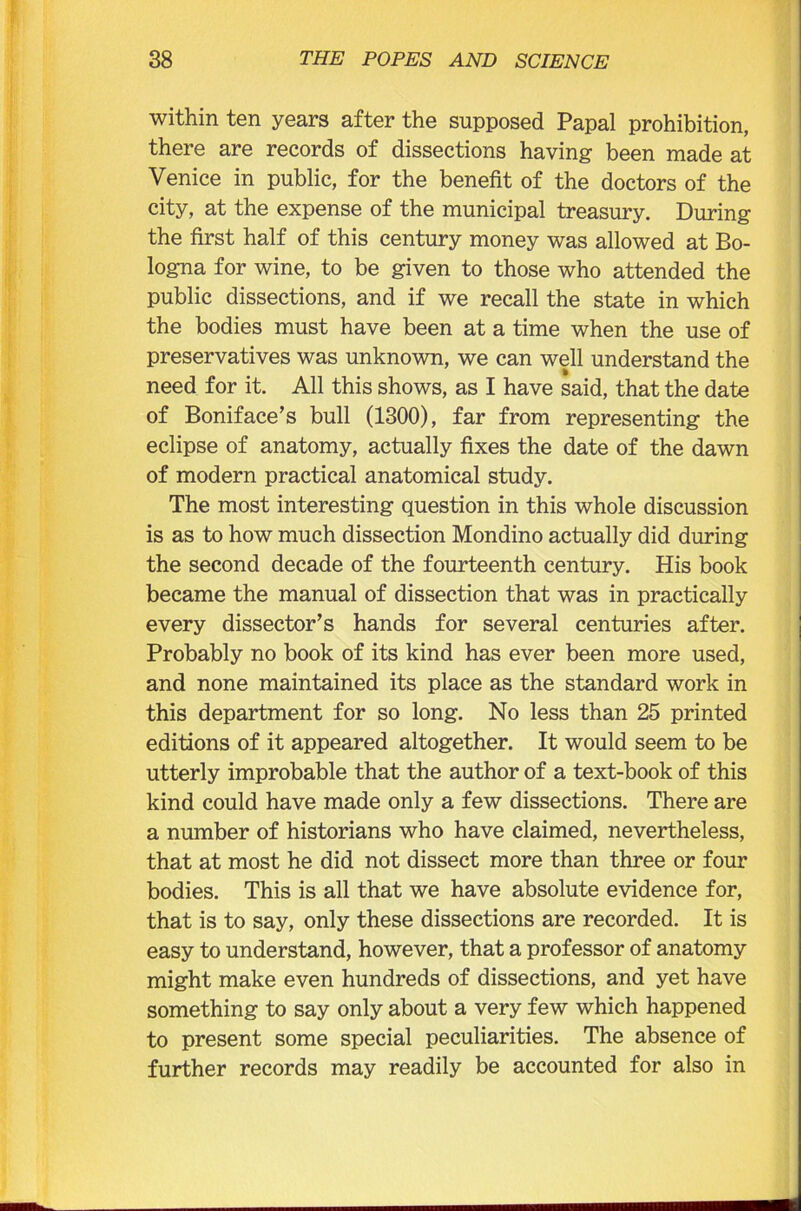 within ten years after the supposed Papal prohibition, there are records of dissections having been made at Venice in public, for the benefit of the doctors of the city, at the expense of the municipal treasury. During the first half of this century money was allowed at Bo- logna for wine, to be given to those who attended the public dissections, and if we recall the state in which the bodies must have been at a time when the use of preservatives was unknown, we can well understand the need for it. All this shows, as I have said, that the date of Boniface’s bull (1300), far from representing the eclipse of anatomy, actually fixes the date of the dawn of modern practical anatomical study. The most interesting question in this whole discussion is as to how much dissection Mondino actually did during the second decade of the fourteenth century. His book became the manual of dissection that was in practically every dissector’s hands for several centuries after. Probably no book of its kind has ever been more used, and none maintained its place as the standard work in this department for so long. No less than 25 printed editions of it appeared altogether. It would seem to be utterly improbable that the author of a text-book of this kind could have made only a few dissections. There are a number of historians who have claimed, nevertheless, that at most he did not dissect more than three or four bodies. This is all that we have absolute evidence for, that is to say, only these dissections are recorded. It is easy to understand, however, that a professor of anatomy might make even hundreds of dissections, and yet have something to say only about a very few which happened to present some special peculiarities. The absence of further records may readily be accounted for also in