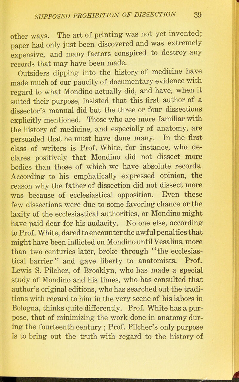 other ways. The art of printing was not yet invented; paper had only just been discovered and was extremely expensive, and many factors conspired to destroy any records that may have been made. Outsiders dipping into the history of medicine have made much of our paucity of documentary evidence with regard to what Mondino actually did, and have, when it suited their purpose, insisted that this first author of a dissector’s manual did but the three or four dissections explicitly mentioned. Those who are more familiar with the history of medicine, and especially of anatomy, are persuaded that he must have done many. In the first class of writers is Prof. White, for instance, who de- clares positively that Mondino did not dissect more bodies than those of which we have absolute records. According to his emphatically expressed opinion, the reason why the father of dissection did not dissect more was because of ecclesiastical opposition. Even these few dissections were due to some favoring chance or the laxity of the ecclesiastical authorities, or Mondino might have paid dear for his audacity. No one else, according to Prof. White, dared to encounter the awful penalties that might have been inflicted on Mondino until Vesalius, more than two centuries later, broke through “the ecclesias- tical barrier” and gave liberty to anatomists. Prof. Lewis S. Pilcher, of Brooklyn, who has made a special study of Mondino and his times, who has consulted that author’s original editions, who has searched out the tradi- tions with regard to him in the very scene of his labors in Bologna, thinks quite differently. Prof. White has a pur- pose, that of minimizing the work done in anatomy dur- ing the fourteenth century ; Prof. Pilcher’s only purpose is to bring out the truth with regard to the history of