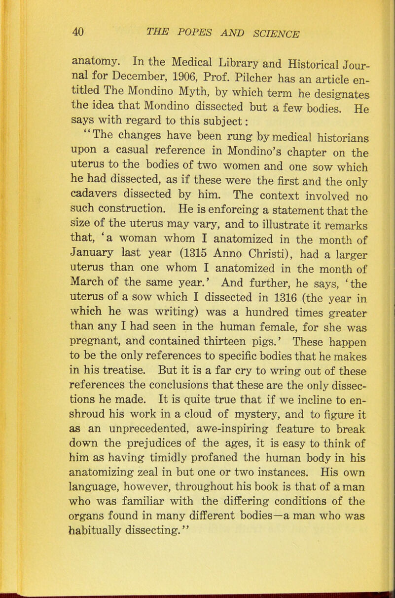 anatomy. In the Medical Library and Historical Jour- nal for December, 1906, Prof. Pilcher has an article en- titled The Mondino Myth, by which term he designates the idea that Mondino dissected but a few bodies. He says with regard to this subject: “The changes have been rung by medical historians upon a casual reference in Mondino’s chapter on the uterus to the bodies of two women and one sow which he had dissected, as if these were the first and the only cadavers dissected by him. The context involved no such construction. He is enforcing a statement that the size of the uterus may vary, and to illustrate it remarks that, ‘a woman whom I anatomized in the month of January last year (1315 Anno Christi), had a larger uterus than one whom I anatomized in the month of March of the same year. ’ And further, he says, ‘ the uterus of a sow which I dissected in 1316 (the year in which he was writing) was a hundred times greater than any I had seen in the human female, for she was pregnant, and contained thirteen pigs. ’ These happen to be the only references to specific bodies that he makes in his treatise. But it is a far cry to wring out of these references the conclusions that these are the only dissec- tions he made. It is quite true that if we incline to en- shroud his work in a cloud of mystery, and to figure it as an unprecedented, awe-inspiring feature to break down the prejudices of the ages, it is easy to think of him as having timidly profaned the human body in his anatomizing zeal in but one or two instances. His own language, however, throughout his book is that of a man who was familiar with the differing conditions of the organs found in many different bodies—a man who was habitually dissecting.”