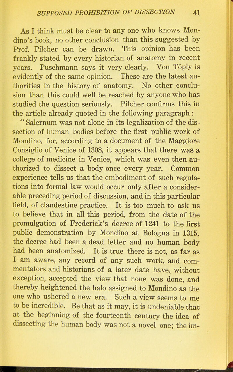 As I think must be clear to any one who knows Mon- dino’s book, no other conclusion than this suggested by Prof. Pilcher can be drawn. This opinion has been frankly stated by every historian of anatomy in recent years. Puschmann says it very clearly. Von Toply is evidently of the same opinion. These are the latest au- thorities in the history of anatomy. No other conclu- sion than this could well be reached by anyone who has studied the question seriously. Pilcher confirms this in the article already quoted in the following paragraph : ‘ ‘ Salernum was not alone in its legalization of the dis- section of human bodies before the first public work of Mondino, for, according to a document of the Maggiore Consiglio of Venice of 1308, it appears that there was a college of medicine in Venice, which was even then au- thorized to dissect a body once every year. Common experience tells us that the embodiment of such regula- tions into formal law would occur only after a consider- able preceding period of discussion, and in this particular field, of clandestine practice. It is too much to ask us to believe that in all this period, from the date of the promulgation of Frederick’s decree of 1241 to the first public demonstration by Mondino at Bologna in 1315, the decree had been a dead letter and no human body had been anatomized. It is true there is not, as far as I am aware, any record of any such work, and com- mentators and historians of a later date have, without exception, accepted the view that none was done, and thereby heightened the halo assigned to Mondino as the one who ushered a new era. Such a view seems to me to be incredible. Be that as it may, it is undeniable that at the beginning of the fourteenth century the idea of dissecting the human body was not a novel one; the im-