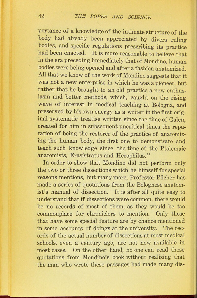 portance of a knowledge of the intimate structure of the body had already been appreciated by divers ruling bodies, and specific regulations prescribing its practice had been enacted. It is more reasonable to believe that in the era preceding immediately that of Mondino, human bodies were being opened and after a fashion anatomized. All that we know of the work of Mondino suggests that it was not a new enterprise in which he was a pioneer, but rather that he brought to an old practice a new enthus- iasm and better methods, which, caught on the rising wave of interest in medical teaching at Bologna, and preserved by his own energy as a writer in the first orig- inal systematic treatise written since the time of Galen, created for him in subsequent uncritical times the repu- tation of being the restorer of the practice of anatomiz- ing the human body, the first one to demonstrate and teach such knowledge since the time of the Ptolemaic anatomists, Erasistratus and Herophilus.” In order to show that Mondino did not perform only the two or three dissections which he himself for special reasons mentions, but many more, Professor Pilcher has made a series of quotations from the Bolognese anatom- ist’s manual of dissection. It is after all quite easy to understand that if dissections were common, there would be no records of most of them, as they would be too commonplace for chroniclers to mention. Only those that have some special feature are by chance mentioned in some accounts of doings at the university. The rec- ords of the actual number of dissections at most medical schools, even a century ago, are not now available in most cases. On the other hand, no one can read these quotations from Mondino’s book without realizing that the man who wrote these passages had made many dis-