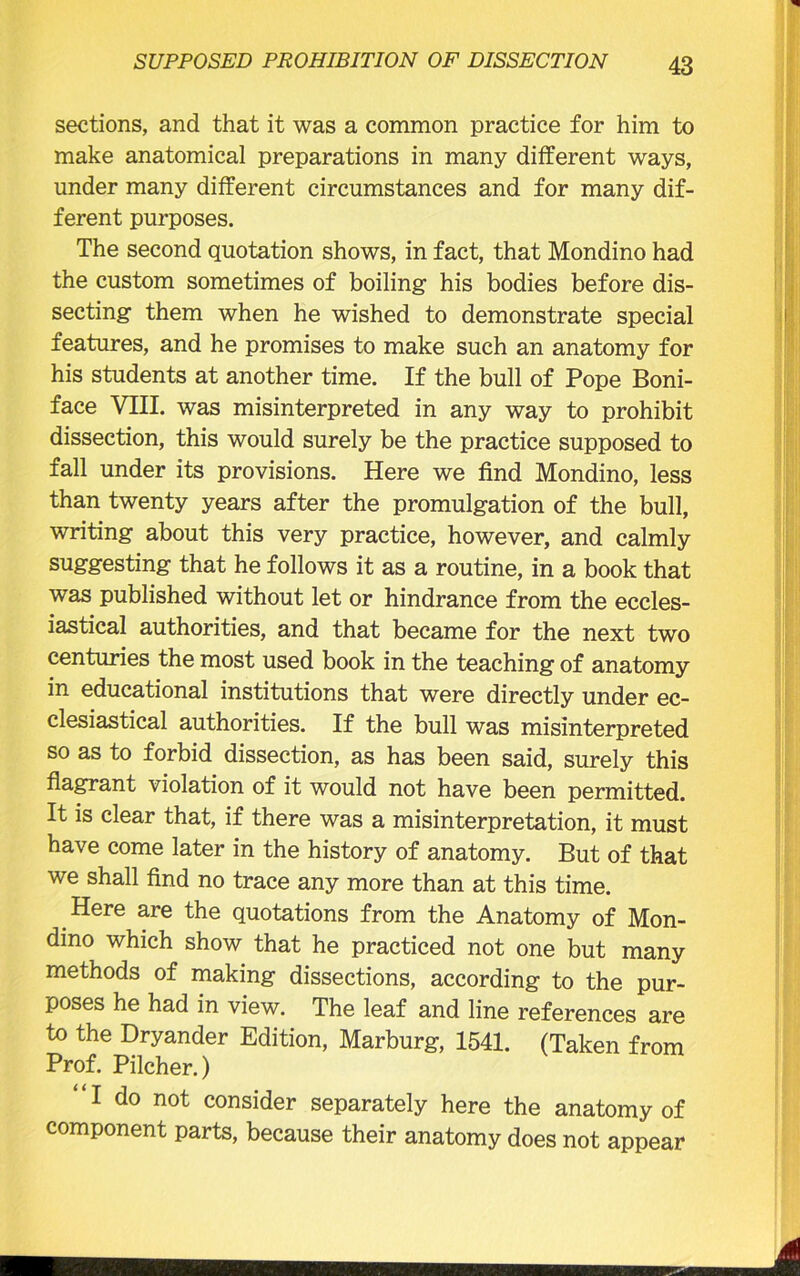 sections, and that it was a common practice for him to make anatomical preparations in many different ways, under many different circumstances and for many dif- ferent purposes. The second quotation shows, in fact, that Mondino had the custom sometimes of boiling his bodies before dis- secting them when he wished to demonstrate special features, and he promises to make such an anatomy for his students at another time. If the bull of Pope Boni- face VIII. was misinterpreted in any way to prohibit dissection, this would surely be the practice supposed to fall under its provisions. Here we find Mondino, less than twenty years after the promulgation of the bull, writing about this very practice, however, and calmly suggesting that he follows it as a routine, in a book that was published without let or hindrance from the eccles- iastical authorities, and that became for the next two centuries the most used book in the teaching of anatomy in educational institutions that were directly under ec- clesiastical authorities. If the bull was misinterpreted so as to forbid dissection, as has been said, surely this flagrant violation of it would not have been permitted. It is clear that, if there was a misinterpretation, it must have come later in the history of anatomy. But of that we shall find no trace any more than at this time. Here are the quotations from the Anatomy of Mon- dino which show that he practiced not one but many methods of making dissections, according to the pur- poses he had in view. The leaf and line references are to the Dryander Edition, Marburg, 1541. (Taken from Prof. Pilcher.) I do not consider separately here the anatomy of component parts, because their anatomy does not appear