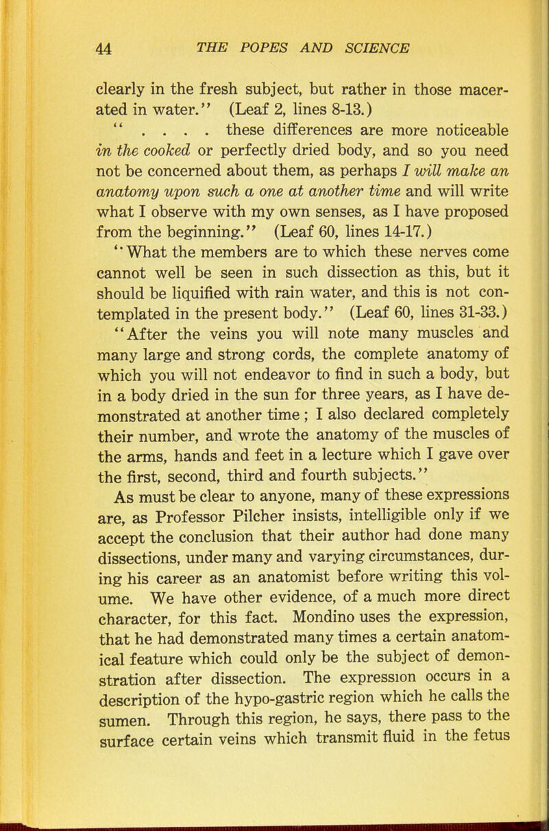 clearly in the fresh subject, but rather in those macer- ated in water.” (Leaf 2, lines 8-13.) “ . . . . these differences are more noticeable in the cooked or perfectly dried body, and so you need not be concerned about them, as perhaps I wiU make an anatomy upon such a one at another time and will write what I observe with my own senses, as I have proposed from the beginning.” (Leaf 60, lines 14-17.) ‘ ’ What the members are to which these nerves come cannot well be seen in such dissection as this, but it should be liquified with rain water, and this is not con- templated in the present body.” (Leaf 60, lines 31-33.) “After the veins you will note many muscles and many large and strong cords, the complete anatomy of which you will not endeavor to find in such a body, but in a body dried in the sun for three years, as I have de- monstrated at another time ; I also declared completely their number, and wrote the anatomy of the muscles of the arms, hands and feet in a lecture which I gave over the first, second, third and fourth subjects.” As must be clear to anyone, many of these expressions are, as Professor Pilcher insists, intelligible only if we accept the conclusion that their author had done many dissections, under many and varying circumstances, dur- ing his career as an anatomist before writing this vol- ume. We have other evidence, of a much more direct character, for this fact. Mondino uses the expression, that he had demonstrated many times a certain anatom- ical feature which could only be the subject of demon- stration after dissection. The expression occurs in a description of the hypo-gastric region which he calls the sumen. Through this region, he says, there pass to the surface certain veins which transmit fluid in the fetus