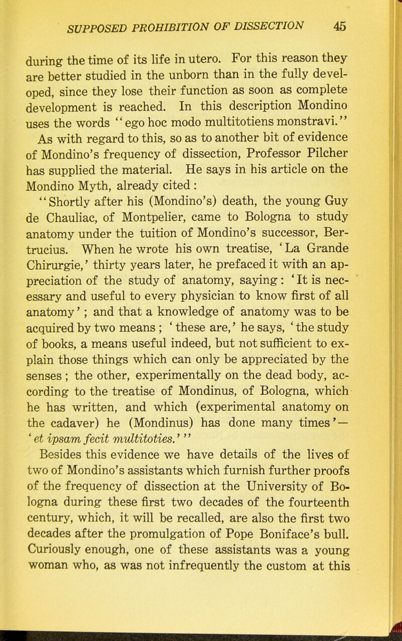during the time of its life in utero. For this reason they are better studied in the unborn than in the fully devel- oped, since they lose their function as soon as complete development is reached. In this description Mondino uses the words “egohoc modo multitotiensmonstravi.’’ As with regard to this, so as to another bit of evidence of Mondino’s frequency of dissection, Professor Pilcher has supplied the material. He says in his article on the Mondino Myth, already cited : “Shortly after his (Mondino’s) death, the young Guy de Chauliac, of Montpelier, came to Bologna to study anatomy under the tuition of Mondino’s successor, Ber- trucius. When he wrote his own treatise, ‘ La Grande Chirurgie, ’ thirty years later, he prefaced it with an ap- preciation of the study of anatomy, saying: ‘ It is nec- essary and useful to every physician to know first of all anatomy ’; and that a knowledge of anatomy was to be acquired by two means ; ‘ these are, ’ he says, ‘ the study of books, a means useful indeed, but not sufficient to ex- plain those things which can only be appreciated by the senses ; the other, experimentally on the dead body, ac- cording to the treatise of Mondinus, of Bologna, which he has written, and which (experimental anatomy on the cadaver) he (Mondinus) has done many times’— ‘ et ipsam fecit mvltitoties.’ ” Besides this evidence we have details of the lives of two of Mondino’s assistants which furnish further proofs of the frequency of dissection at the University of Bo- logna during these first two decades of the fourteenth century, which, it will be recalled, are also the first two decades after the promulgation of Pope Boniface’s bull. Curiously enough, one of these assistants was a young woman who, as was not infrequently the custom at this