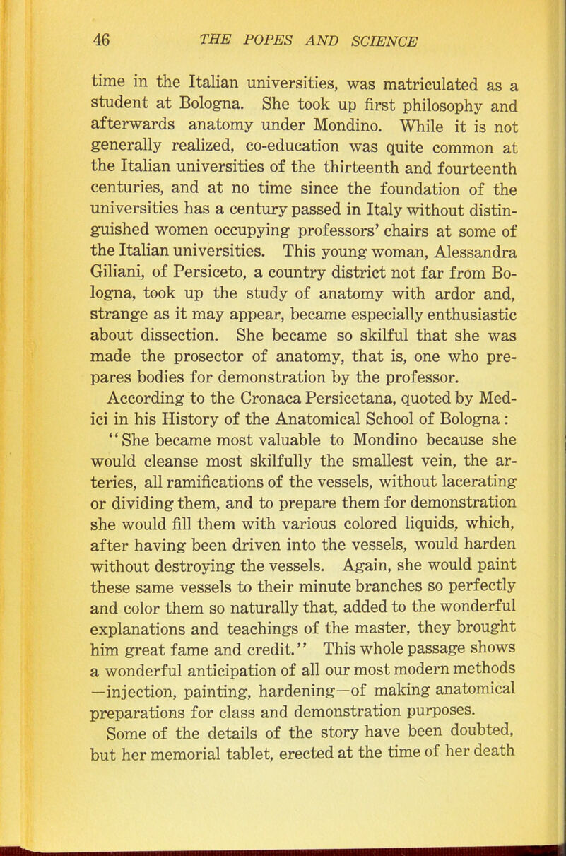 time in the Italian universities, was matriculated as a student at Bologna. She took up first philosophy and afterwards anatomy under Mondino. While it is not generally realized, co-education was quite common at the Italian universities of the thirteenth and fourteenth centuries, and at no time since the foundation of the universities has a century passed in Italy without distin- guished women occupying professors’ chairs at some of the Italian universities. This young woman, Alessandra Giliani, of Persiceto, a country district not far from Bo- logna, took up the study of anatomy with ardor and, strange as it may appear, became especially enthusiastic about dissection. She became so skilful that she was made the prosector of anatomy, that is, one who pre- pares bodies for demonstration by the professor. According to the Cronaca Persicetana, quoted by Med- ici in his History of the Anatomical School of Bologna : ‘ ‘ She became most valuable to Mondino because she would cleanse most skilfully the smallest vein, the ar- teries, all ramifications of the vessels, without lacerating or dividing them, and to prepare them for demonstration she would fill them with various colored liquids, which, after having been driven into the vessels, would harden without destroying the vessels. Again, she would paint these same vessels to their minute branches so perfectly and color them so naturally that, added to the wonderful explanations and teachings of the master, they brought him great fame and credit.” This whole passage shows a wonderful anticipation of all our most modern methods —injection, painting, hardening—of making anatomical preparations for class and demonstration purposes. Some of the details of the story have been doubted, but her memorial tablet, erected at the time of her death