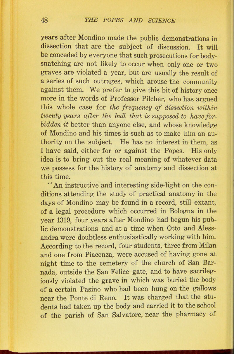 years after Mondino made the public demonstrations in dissection that are the subject of discussion. It will be conceded by everyone that such prosecutions for body- snatching are not likely to occur when only one or two graves are violated a year, but are usually the result of a series of such outrages, which arouse the community against them. We prefer to give this bit of history once more in the words of Professor Pilcher, who has argued this whole case for the frequency of dissection within twenty years after the bull that is supposed to have for- bidden it better than anyone else, and whose knowledge of Mondino and his times is such as to make him an au- thority on the subject. He has no interest in them, as I have said, either for or against the Popes. His only idea is to bring out the real meaning of whatever data we possess for the history of anatomy and dissection at this time. “An instructive and interesting side-light on the con- ditions attending the study of practical anatomy in the days of Mondino may be found in a record, still extant, of a legal procedure which occurred in Bologna in the year 1319, four years after Mondino had begun his pub- lic demonstrations and at a time when Otto and Aless- andra were doubtless enthusiastically working with him. According to the record, four students, three from Milan and one from Piacenza, were accused of having gone at night time to the cemetery of the church of San Bar- nada, outside the San Felice gate, and to have sacrileg- iously violated the grave in which was buried the body of a certain Pasino who had been hung on the gallows near the Ponte di Reno. It was charged that the stu- dents had taken up the body and carried it to the school of the parish of San Salvatore, near the pharmacy of