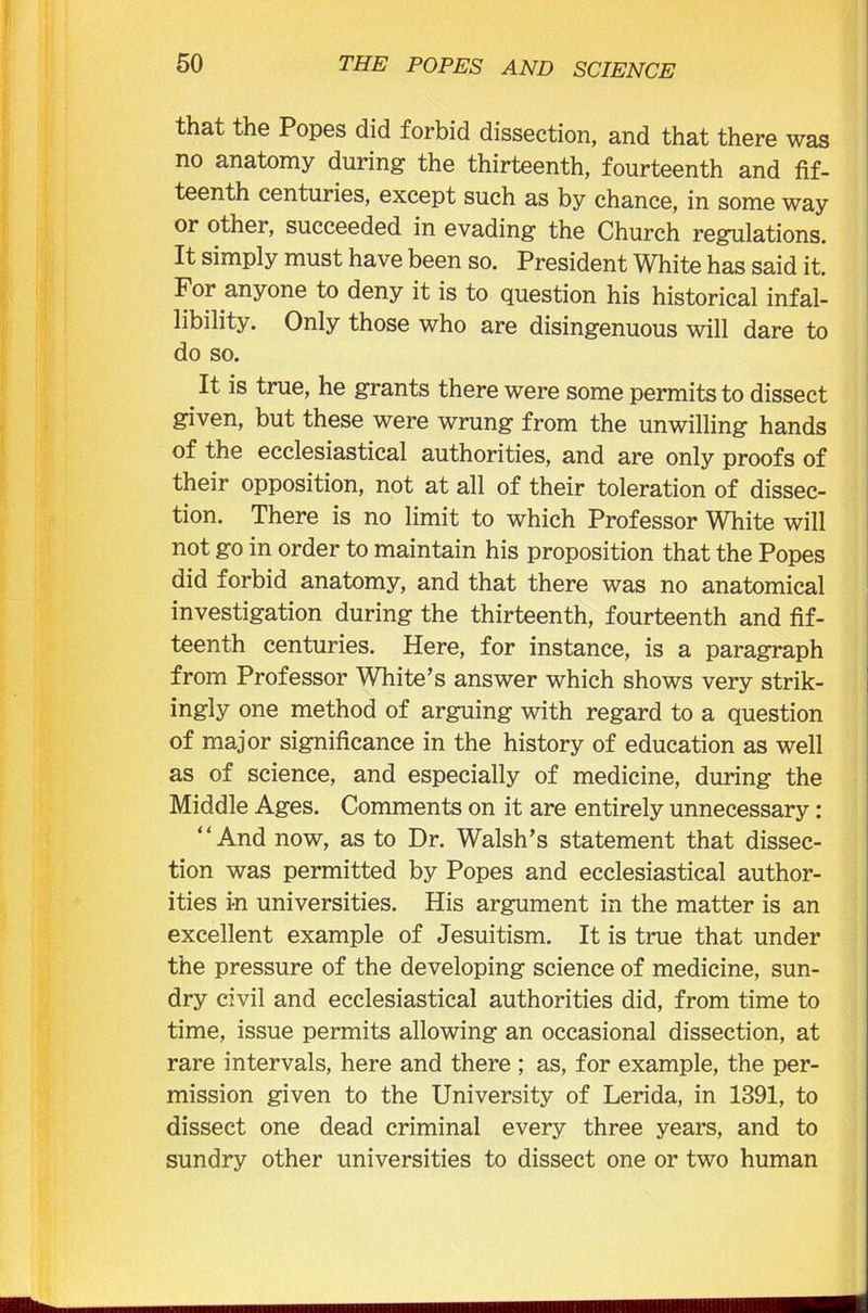 that the Popes did forbid dissection, and that there was no anatomy during the thirteenth, fourteenth and fif- teenth centuries, except such as by chance, in some way or other, succeeded in evading the Church regulations. It simply must have been so. President White has said it. For anyone to deny it is to question his historical infal- libility. Only those who are disingenuous will dare to do so. It is true, he grants there were some permits to dissect given, but these were wrung from the unwilling hands of the ecclesiastical authorities, and are only proofs of their opposition, not at all of their toleration of dissec- tion. There is no limit to which Professor White will not go in order to maintain his proposition that the Popes did forbid anatomy, and that there was no anatomical investigation during the thirteenth, fourteenth and fif- teenth centuries. Here, for instance, is a paragraph from Professor White’s answer which shows very strik- ingly one method of arguing with regard to a question of major significance in the history of education as well as of science, and especially of medicine, during the Middle Ages. Comments on it are entirely unnecessary: “And now, as to Dr. Walsh’s statement that dissec- tion was permitted by Popes and ecclesiastical author- ities in universities. His argument in the matter is an excellent example of Jesuitism. It is true that under the pressure of the developing science of medicine, sun- dry civil and ecclesiastical authorities did, from time to time, issue permits allowing an occasional dissection, at rare intervals, here and there ; as, for example, the per- mission given to the University of Lerida, in 1391, to dissect one dead criminal every three years, and to sundry other universities to dissect one or two human