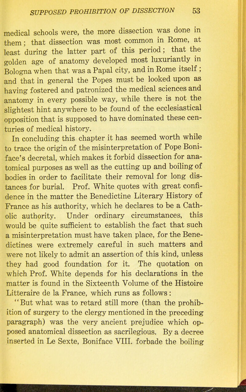 medical schools were, the more dissection was done in them; that dissection was most common in Rome, at least during the latter part of this period ; that the golden age of anatomy developed most luxuriantly in Bologna when that was a Papal city, and in Rome itself ; and that in general the Popes must be looked upon as having fostered and patronized the medical sciences and anatomy in every possible way, while there is not the slightest hint anywhere to be found of the ecclesiastical opposition that is supposed to have dominated these cen- turies of medical history. In concluding this chapter it has seemed worth while to trace the origin of the misinterpretation of Pope Boni- face’s decretal, which makes it forbid dissection for ana- tomical purposes as well as the cutting up and boiling of bodies in order to facilitate their removal for long dis- tances for burial. Prof. White quotes with great confi- dence in the matter the Benedictine Literary History of France as his authority, which he declares to be a Cath- olic authority. Under ordinary circumstances, this would be quite sufficient to establish the fact that such a misinterpretation must have taken place, for the Bene- dictines were extremely careful in such matters and were not likely to admit an assertion of this kind, unless they had good foundation for it. The quotation on which Prof. White depends for his declarations in the matter is found in the Sixteenth Volume of the Histoire Litteraire de la France, which runs as follows: ‘ ‘ But what was to retard still more (than the prohib- ition of surgery to the clergy mentioned in the preceding paragraph) was the very ancient prejudice which op- posed anatomical dissection as sacrilegious. By a decree inserted in Le Sexte, Boniface VIII. forbade the boiling