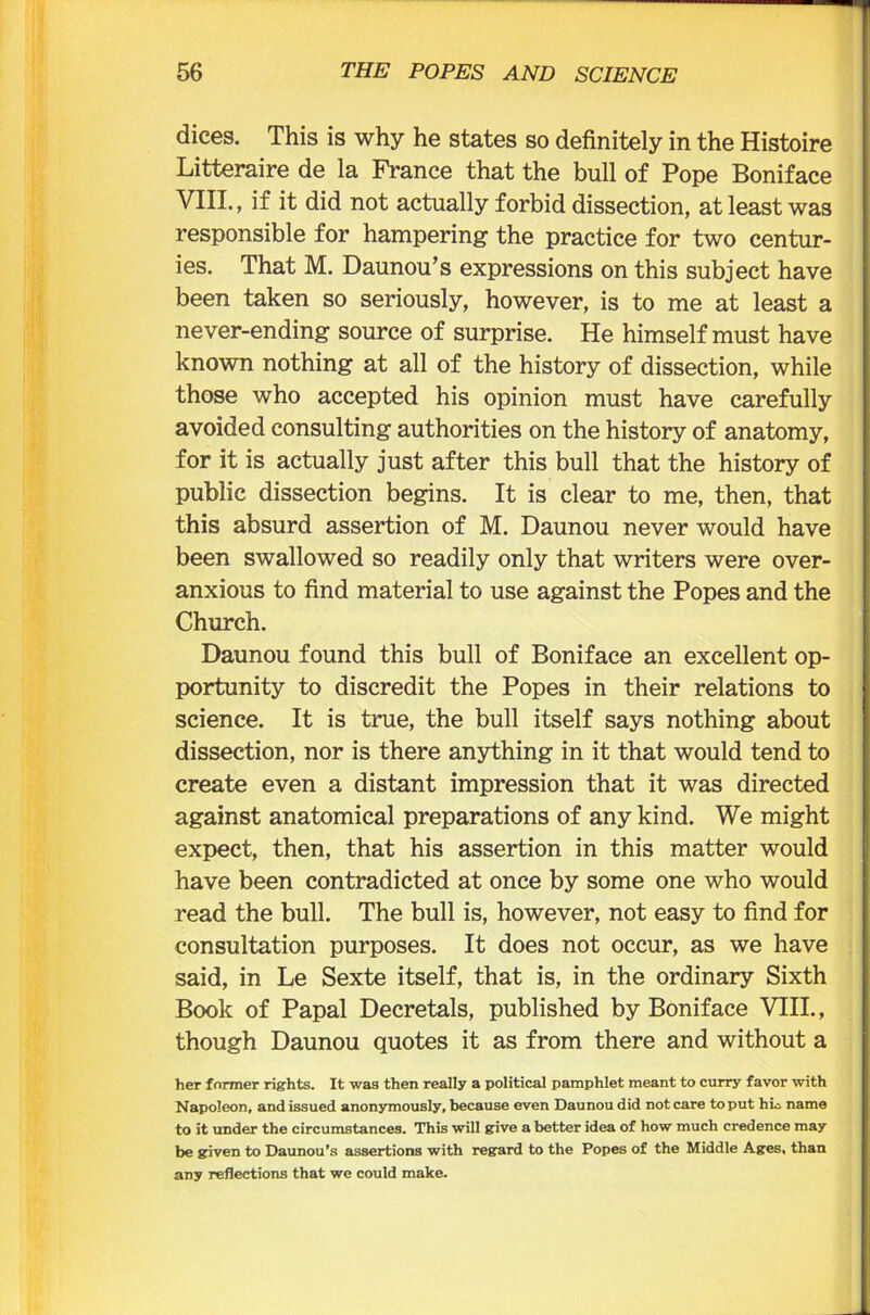 dices. This is why he states so definitely in the Histoire Litteraire de la France that the bull of Pope Boniface VIII., if it did not actually forbid dissection, at least was responsible for hampering the practice for two centur- ies. That M. Daunou’s expressions on this subject have been taken so seriously, however, is to me at least a never-ending source of surprise. He himself must have known nothing at all of the history of dissection, while those who accepted his opinion must have carefully avoided consulting authorities on the history of anatomy, for it is actually just after this bull that the history of public dissection begins. It is clear to me, then, that this absurd assertion of M. Daunou never would have been swallowed so readily only that writers were over- anxious to find material to use against the Popes and the Church. Daunou found this bull of Boniface an excellent op- portunity to discredit the Popes in their relations to science. It is true, the bull itself says nothing about dissection, nor is there anything in it that would tend to create even a distant impression that it was directed against anatomical preparations of any kind. We might expect, then, that his assertion in this matter would have been contradicted at once by some one who would read the bull. The bull is, however, not easy to find for consultation purposes. It does not occur, as we have said, in Le Sexte itself, that is, in the ordinary Sixth Book of Papal Decretals, published by Boniface VIII., though Daunou quotes it as from there and without a her former rights. It was then really a political pamphlet meant to curry favor with Napoleon, and issued anonymously, because even Daunou did not care to put hia name to it under the circumstances. This will give a better idea of how much credence may be given to Daunou’s assertions with regard to the Popes of the Middle Ages, than any reflections that we could make.