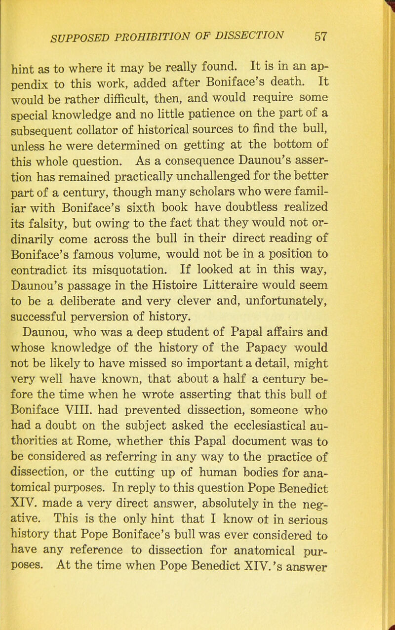 hint as to where it may be really found. It is in an ap- pendix to this work, added after Boniface’s death. It would be rather difficult, then, and would require some special knowledge and no little patience on the part of a subsequent collator of historical sources to find the bull, unless he were determined on getting at the bottom of this whole question. As a consequence Daunou’s asser- tion has remained practically unchallenged for the better part of a century, though many scholars who were famil- iar with Boniface’s sixth book have doubtless realized its falsity, but owing to the fact that they would not or- dinarily come across the bull in their direct reading of Boniface’s famous volume, would not be in a position to contradict its misquotation. If looked at in this way, Daunou’s passage in the Histoire Litteraire would seem to be a deliberate and very clever and, unfortunately, successful perversion of history. Daunou, who was a deep student of Papal affairs and whose knowledge of the history of the Papacy would not be likely to have missed so important a detail, might very well have known, that about a half a century be- fore the time when he wrote asserting that this bull of Boniface VIII. had prevented dissection, someone who had a doubt on the subject asked the ecclesiastical au- thorities at Rome, whether this Papal document was to be considered as referring in any way to the practice of dissection, or the cutting up of human bodies for ana- tomical purposes. In reply to this question Pope Benedict XIV. made a very direct answer, absolutely in the neg- ative. This is the only hint that I know ot in serious history that Pope Boniface’s bull was ever considered to have any reference to dissection for anatomical pur- poses. At the time when Pope Benedict XIV.’s answer