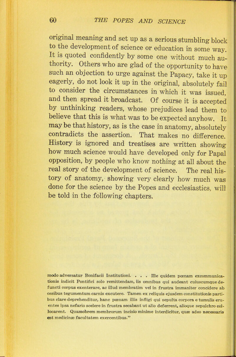 original meaning and set up as a serious stumbling block to the development of science or education in some way. It is quoted confidently by some one without much au- thority. Others who are glad of the opportunity to have such an objection to urge against the Papacy, take it up eagerly, do not look it up in the original, absolutely fail to consider the circumstances in which it was issued, and then spread it broadcast. Of course it is accepted by unthinking readers, whose prejudices lead them to believe that this is what was to be expected anyhow. It may be that history, as is the case in anatomy, absolutely contradicts the assertion. That makes no difference. History is ignored and treatises are written showing how much science would have developed only for Papal opposition, by people who know nothing at all about the real story of the development of science. The real his- tory of anatomy, showing very clearly how much was done for the science by the Popes and ecclesiastics, will be told in the following chapters. modo adversatur Bonifacii Institutioni. ... Ille quidem poenam excommunica- tionis indicit Pontifici solo remittendam, iis omnibus qui audeant cuiuscumque de- functi corpus exenterare, ac illud membratim vel in frustra immaniter concidere ab ossibus tegnmentum carnis excutere. Tamen ex reliquis ejusdem constitutionis parti- bus clare deprehenditur, hanc poenam illis infligi qui sepulta corpora e tumulis eru- entes ipsa nefario scelere in frustra secabant ut alio deferrent, alioque sepulchro col- locarent. Quamobrem membrorum incisio minime interdicitur, quae adeo necessaria est medicinae facultatem exercentibus.”
