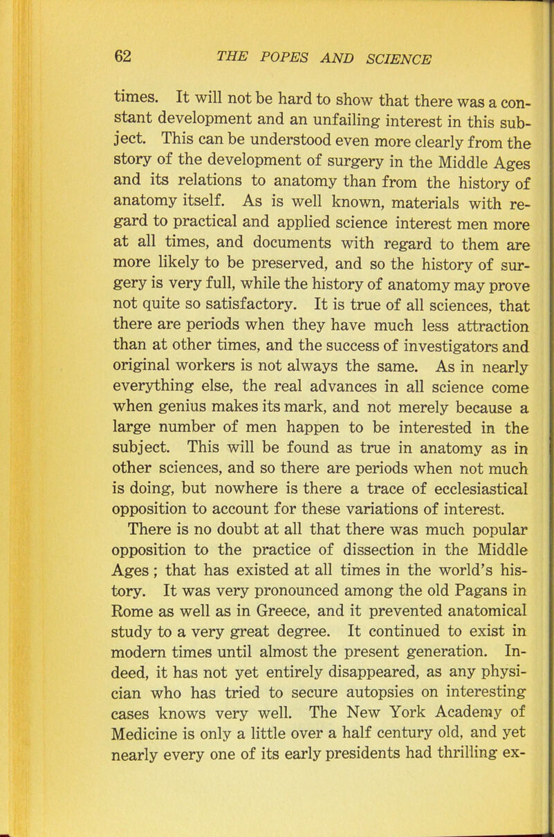 times. It will not be hard to show that there was a con- stant development and an unfailing interest in this sub- ject. This can be understood even more clearly from the story of the development of surgery in the Middle Ages and its relations to anatomy than from the history of anatomy itself. As is well known, materials with re- gard to practical and applied science interest men more at all times, and documents with regard to them are more likely to be preserved, and so the history of sur- gery is very full, while the history of anatomy may prove not quite so satisfactory. It is true of all sciences, that there are periods when they have much less attraction than at other times, and the success of investigators and original workers is not always the same. As in nearly everything else, the real advances in all science come when genius makes its mark, and not merely because a large number of men happen to be interested in the subject. This will be found as true in anatomy as in other sciences, and so there are periods when not much is doing, but nowhere is there a trace of ecclesiastical opposition to account for these variations of interest. There is no doubt at all that there was much popular opposition to the practice of dissection in the Middle Ages; that has existed at all times in the world’s his- tory. It was very pronounced among the old Pagans in Rome as well as in Greece, and it prevented anatomical study to a very great degree. It continued to exist in modem times until almost the present generation. In- deed, it has not yet entirely disappeared, as any physi- cian who has tried to secure autopsies on interesting cases knows very well. The New York Academy of Medicine is only a little over a half century old, and yet nearly every one of its early presidents had thrilling ex-