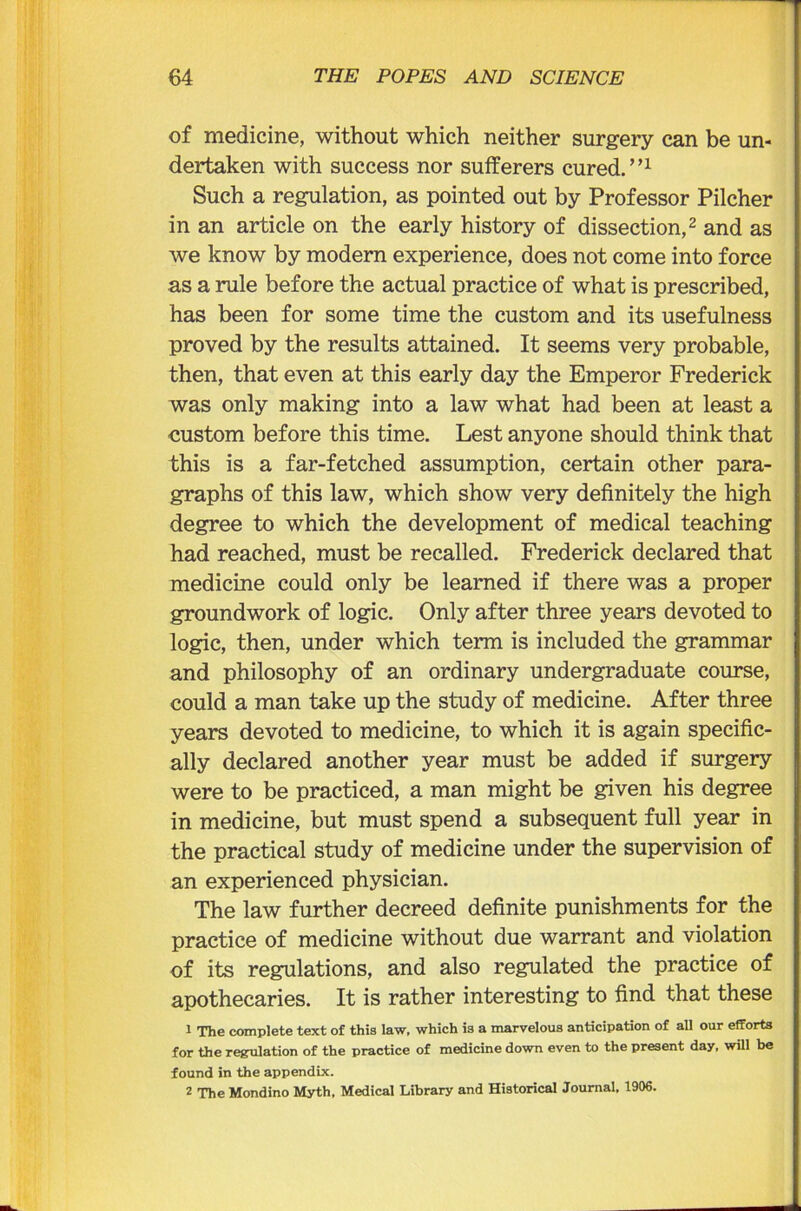of medicine, without which neither surgery can be un- dertaken with success nor sufferers cured.”1 Such a regulation, as pointed out by Professor Pilcher in an article on the early history of dissection,2 and as we know by modern experience, does not come into force as a rule before the actual practice of what is prescribed, has been for some time the custom and its usefulness proved by the results attained. It seems very probable, then, that even at this early day the Emperor Frederick was only making into a law what had been at least a custom before this time. Lest anyone should think that this is a far-fetched assumption, certain other para- graphs of this law, which show very definitely the high degree to which the development of medical teaching had reached, must be recalled. Frederick declared that medicine could only be learned if there was a proper groundwork of logic. Only after three years devoted to logic, then, under which term is included the grammar and philosophy of an ordinary undergraduate course, could a man take up the study of medicine. After three years devoted to medicine, to which it is again specific- ally declared another year must be added if surgery were to be practiced, a man might be given his degree in medicine, but must spend a subsequent full year in the practical study of medicine under the supervision of an experienced physician. The law further decreed definite punishments for the practice of medicine without due warrant and violation of its regulations, and also regulated the practice of apothecaries. It is rather interesting to find that these 1 The complete text of this law, which is a marvelous anticipation of all our efforts for the regulation of the practice of medicine down even to the present day, will be found in the appendix. 2 The Mondino Myth, Medical Library and Historical Journal, 1906.
