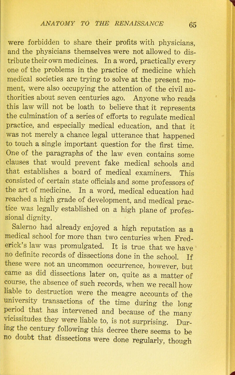 were forbidden to share their profits with physicians, and the physicians themselves were not allowed to dis- tribute their own medicines. In a word, practically every one of the problems in the practice of medicine which medical societies are trying to solve at the present mo- ment, were also occupying the attention of the civil au- thorities about seven centuries ago. Anyone who reads this law will not be loath to believe that it represents the culmination of a series of efforts to regulate medical practice, and especially medical education, and that it was not merely a chance legal utterance that happened to touch a single important question for the first time. One of the paragraphs of the law even contains some clauses that would prevent fake medical schools and that establishes a board of medical examiners. This consisted of certain state officials and some professors of the art of medicine. In a word, medical education had reached a high grade of development, and medical prac- tice was legally established on a high plane of profes- sional dignity. Salerno had already enjoyed a high reputation as a medical school for more than two centuries when Fred- erick’s law was promulgated. It is true that we have no definite records of dissections done in the school. If these were not an uncommon occurrence, however, but came as did dissections later on, quite as a matter of course, the absence of such records, when we recall how liable to destruction were the meagre accounts of the university transactions of the time during the long period that has intervened and because of the many vicissitudes they were liable to, is not surprising. Dur- ing the century following this decree there seems to be no doubt that dissections were done regularly, though