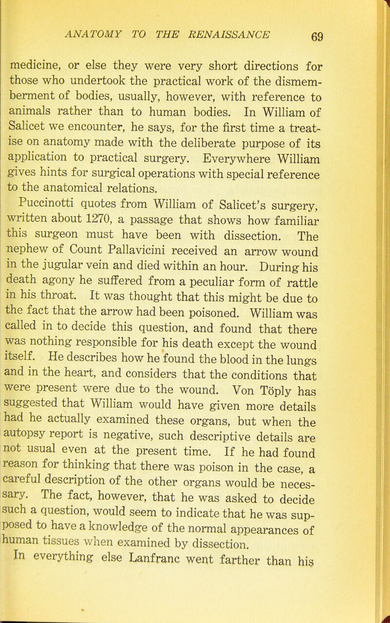 medicine, or else they were very short directions for those who undertook the practical work of the dismem- berment of bodies, usually, however, with reference to animals rather than to human bodies. In William of Salicet we encounter, he says, for the first time a treat- ise on anatomy made with the deliberate purpose of its application to practical surgery. Everywhere William gives hints for surgical operations with special reference to the anatomical relations. Puccinotti quotes from William of SalicePs surgery, written about 1270, a passage that shows how familiar this surgeon must have been with dissection. The nephew of Count Pallavicini received an arrow wound in the jugular vein and died within an hour. During his death agony he suffered from a peculiar form of rattle in his throat. It was thought that this might be due to the fact that the arrow had been poisoned. William was called in to decide this question, and found that there was nothing responsible for his death except the wound itself. He describes how he found the blood in the lungs and in the heart, and considers that the conditions that were present were due to the wound. Von Toply has suggested that William would have given more details had he actually examined these organs, but when the autopsy report is negative, such descriptive details are not usual even at the present time. If he had found reason for thinking that there was poison in the case, a careful description of the other organs would be neces- sary. The fact, however, that he was asked to decide such a question, would seem to indicate that he was sup- posed to have a knowledge of the normal appearances of human tissues when examined by dissection. In everything else Lanfranc went farther than his
