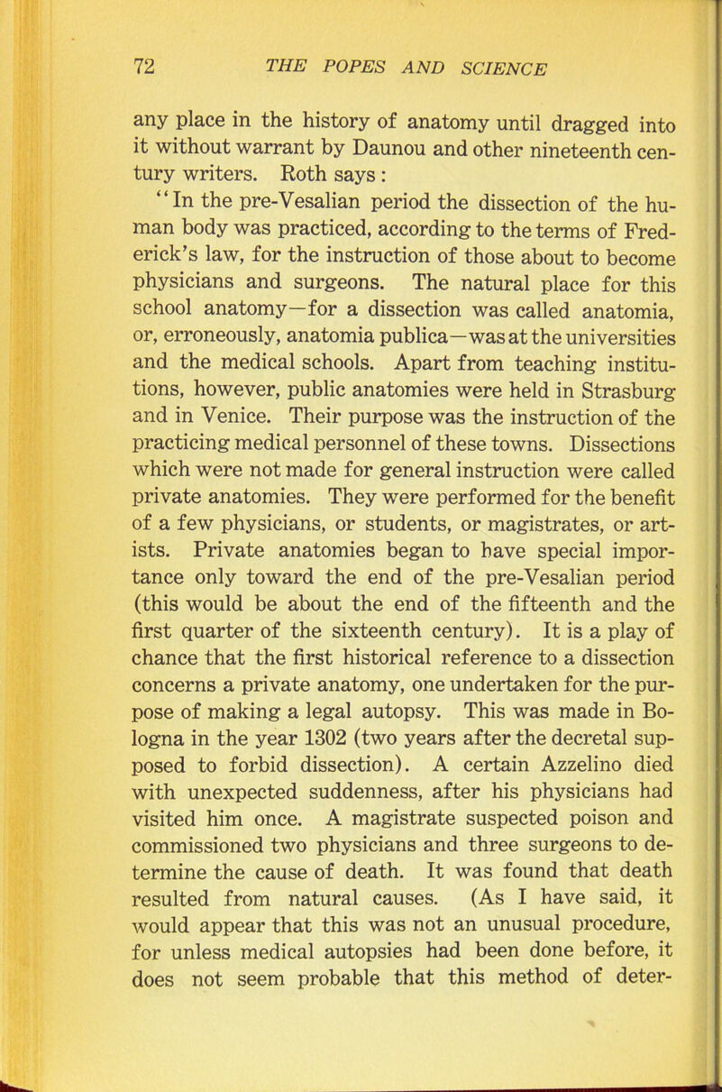 any place in the history of anatomy until dragged into it without warrant by Daunou and other nineteenth cen- tury writers. Roth says: “In the pre-Vesalian period the dissection of the hu- man body was practiced, according to the terms of Fred- erick’s law, for the instruction of those about to become physicians and surgeons. The natural place for this school anatomy—for a dissection was called anatomia, or, erroneously, anatomia publica—was at the universities and the medical schools. Apart from teaching institu- tions, however, public anatomies were held in Strasburg and in Venice. Their purpose was the instruction of the practicing medical personnel of these towns. Dissections which were not made for general instruction were called private anatomies. They were performed for the benefit of a few physicians, or students, or magistrates, or art- ists. Private anatomies began to have special impor- tance only toward the end of the pre-Vesalian period (this would be about the end of the fifteenth and the first quarter of the sixteenth century). It is a play of chance that the first historical reference to a dissection concerns a private anatomy, one undertaken for the pur- pose of making a legal autopsy. This was made in Bo- logna in the year 1302 (two years after the decretal sup- posed to forbid dissection). A certain Azzelino died with unexpected suddenness, after his physicians had visited him once. A magistrate suspected poison and commissioned two physicians and three surgeons to de- termine the cause of death. It was found that death resulted from natural causes. (As I have said, it would appear that this was not an unusual procedure, for unless medical autopsies had been done before, it does not seem probable that this method of deter-