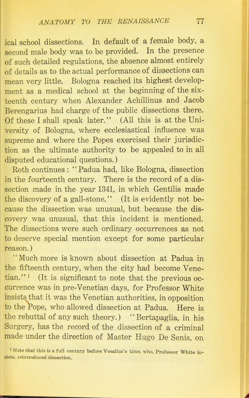 ical school dissections. In default of a female body, a second male body was to be provided. In the presence of such detailed regulations, the absence almost entirely of details as to the actual performance of dissections can mean very little. Bologna reached its highest develop- ment as a medical school at the beginning of the six- teenth century when Alexander Achillinus and Jacob Berengarius had charge of the public dissections there. Of these I shall speak later.” (All this is at the Uni- versity of Bologna, where ecclesiastical influence was supreme and where the Popes exercised their jurisdic- tion as the ultimate authority to be appealed to in all disputed educational questions.) Roth continues : ‘ ‘ Padua had, like Bologna, dissection in the fourteenth century. There is the record of a dis- section made in the year 1341, in which Gentilis made the discovery of a gall-stone.” (It is evidently not be- cause the dissection was unusual, but because the dis- covery was unusual, that this incident is mentioned. The dissections were such ordinary occurrences as not to deserve special mention except for some particular reason.) Much more is known about dissection at Padua in the fifteenth century, when the city had become Vene- tian.” 1 (It is significant to note that the previous oc- currence was in pre-Venetian days, for Professor White insists that it was the Venetian authorities, in opposition to the Pope, who allowed dissection at Padua. Here is the rebuttal of any such theory.) “ Bertapaglia, in his Surgery, has the record of the dissection of a criminal made under the direction of Master Hugo De Senis, on 1 Note that this is a full century before Vesalius’s time, who, Professor White in- sists. reintroduced dissection.