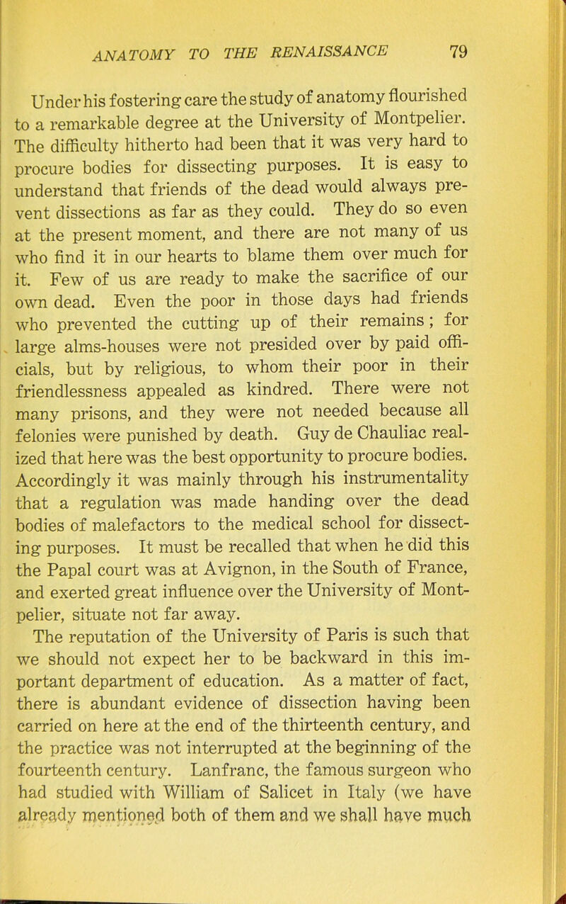 Under his fostering care the study of anatomy flourished to a remarkable degree at the University of Montpelier. The difficulty hitherto had been that it was very hard to procure bodies for dissecting purposes. It is easy to understand that friends of the dead would always pre- vent dissections as far as they could. They do so even at the present moment, and there are not many of us who find it in our hearts to blame them over much for it. Few of us are ready to make the sacrifice of our own dead. Even the poor in those days had friends who prevented the cutting up of their remains ; for large alms-houses were not presided over by paid offi- cials, but by religious, to whom their poor in their friendlessness appealed as kindred. There were not many prisons, and they were not needed because all felonies were punished by death. Guy de Chauliac real- ized that here was the best opportunity to procure bodies. Accordingly it was mainly through his instrumentality that a regulation was made handing over the dead bodies of malefactors to the medical school for dissect- ing purposes. It must be recalled that when he did this the Papal court was at Avignon, in the South of France, and exerted great influence over the University of Mont- pelier, situate not far away. The reputation of the University of Paris is such that we should not expect her to be backward in this im- portant department of education. As a matter of fact, there is abundant evidence of dissection having been carried on here at the end of the thirteenth century, and the practice was not interrupted at the beginning of the fourteenth century. Lanfranc, the famous surgeon who had studied with William of Salicet in Italy (we have already mentioned both of them and we shall have much