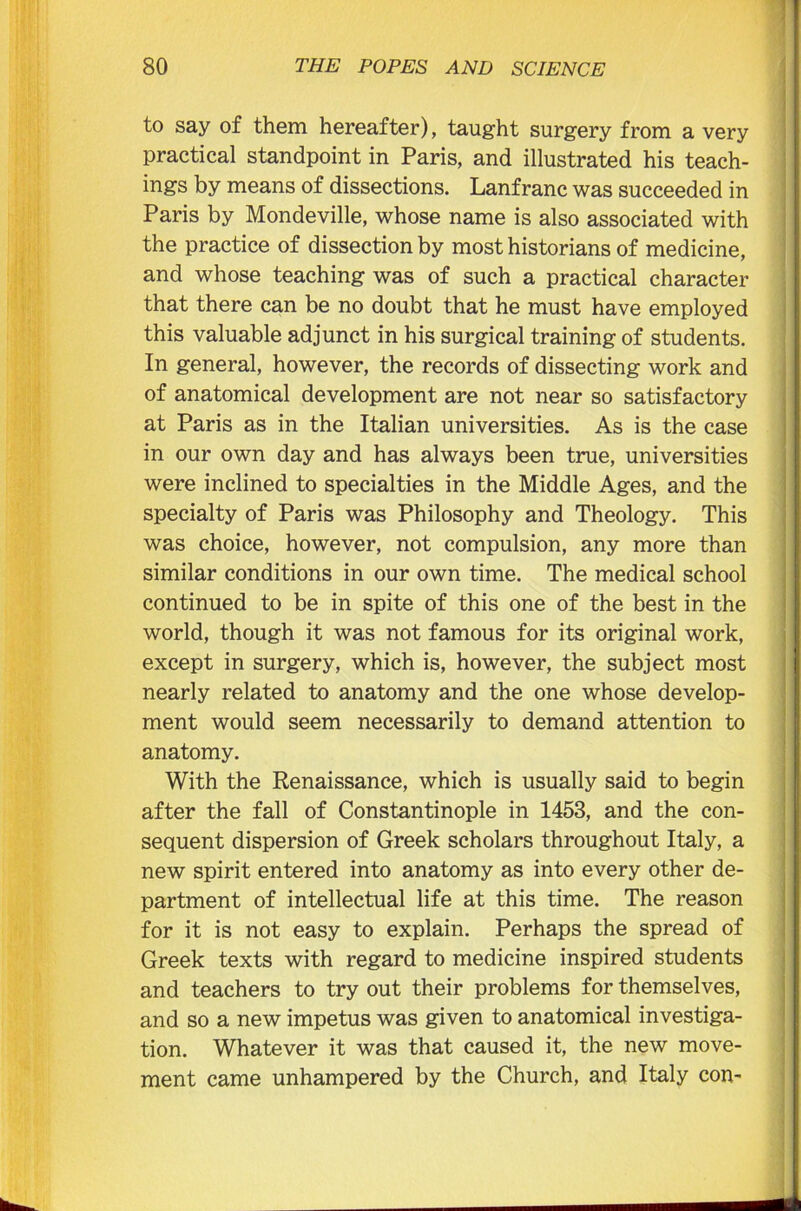 to say of them hereafter), taught surgery from a very practical standpoint in Paris, and illustrated his teach- ings by means of dissections. Lanfranc was succeeded in Paris by Mondeville, whose name is also associated with the practice of dissection by most historians of medicine, and whose teaching was of such a practical character that there can be no doubt that he must have employed this valuable adjunct in his surgical training of students. In general, however, the records of dissecting work and of anatomical development are not near so satisfactory at Paris as in the Italian universities. As is the case in our own day and has always been true, universities were inclined to specialties in the Middle Ages, and the specialty of Paris was Philosophy and Theology. This was choice, however, not compulsion, any more than similar conditions in our own time. The medical school continued to be in spite of this one of the best in the world, though it was not famous for its original work, except in surgery, which is, however, the subject most nearly related to anatomy and the one whose develop- ment would seem necessarily to demand attention to anatomy. With the Renaissance, which is usually said to begin after the fall of Constantinople in 1453, and the con- sequent dispersion of Greek scholars throughout Italy, a new spirit entered into anatomy as into every other de- partment of intellectual life at this time. The reason for it is not easy to explain. Perhaps the spread of Greek texts with regard to medicine inspired students and teachers to try out their problems for themselves, and so a new impetus was given to anatomical investiga- tion. Whatever it was that caused it, the new move- ment came unhampered by the Church, and Italy con-