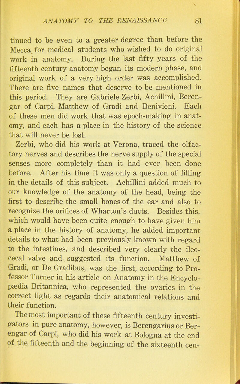 tinued to be even to a greater degree than before the Mecca, for medical students who wished to do original work in anatomy. During the last fifty years of the fifteenth century anatomy began its modern phase, and original work of a very high order was accomplished. There are five names that deserve to be mentioned in this period. They are Gabriele Zerbi, Achillini, Beren- gar of Carpi, Matthew of Gradi and Benivieni. Each of these men did work that was epoch-making in anat- omy, and each has a place in the history of the science that will never be lost. Zerbi, who did his work at Verona, traced the olfac- tory nerves and describes the nerve supply of the special senses more completely than it had ever been done before. After his time it was only a question of filling in the details of this subject. Achillini added much to our knowledge of the anatomy of the head, being the first to describe the small bones of the ear and also to recognize the orifices of Wharton’s ducts. Besides this, which would have been quite enough to have given him a place in the history of anatomy, he added important details to what had been previously known with regard to the intestines, and described very clearly the ileo- cecal valve and suggested its function. Matthew of Gradi, or De Gradibus, was the first, according to Pro- fessor Turner in his article on Anatomy in the Encyclo- paedia Britannica, who represented the ovaries in the correct light as regards their anatomical relations and their function. The most important of these fifteenth century investi- gators in pure anatomy, however, is Berengarius or Ber- engar of Carpi, who did his work at Bologna at the end of the fifteenth and the beginning of the sixteenth cen-