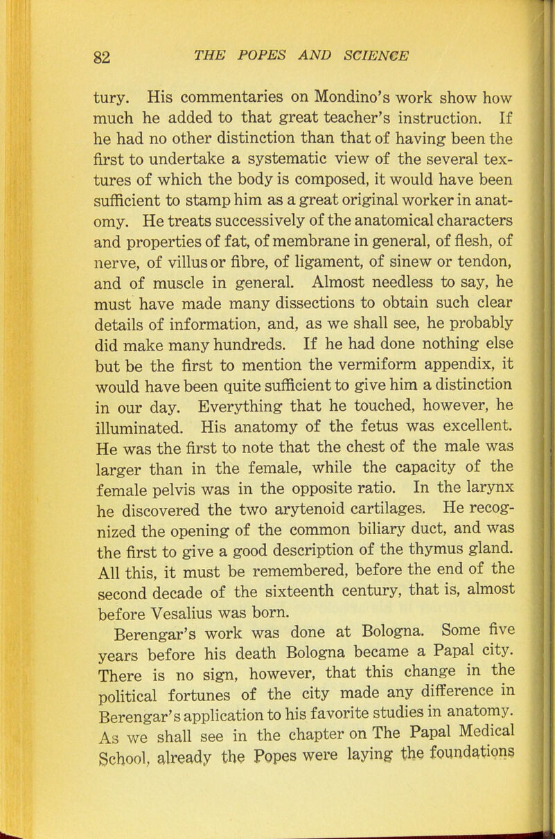 tury. His commentaries on Mondino’s work show how much he added to that great teacher’s instruction. If he had no other distinction than that of having been the first to undertake a systematic view of the several tex- tures of which the body is composed, it would have been sufficient to stamp him as a great original worker in anat- omy. He treats successively of the anatomical characters and properties of fat, of membrane in general, of flesh, of nerve, of villus or fibre, of ligament, of sinew or tendon, and of muscle in general. Almost needless to say, he must have made many dissections to obtain such clear details of information, and, as we shall see, he probably did make many hundreds. If he had done nothing else but be the first to mention the vermiform appendix, it would have been quite sufficient to give him a distinction in our day. Everything that he touched, however, he illuminated. His anatomy of the fetus was excellent. He was the first to note that the chest of the male was larger than in the female, while the capacity of the female pelvis was in the opposite ratio. In the larynx he discovered the two arytenoid cartilages. He recog- nized the opening of the common biliary duct, and was the first to give a good description of the thymus gland. All this, it must be remembered, before the end of the second decade of the sixteenth century, that is, almost before Vesalius was born. Berengar’s work was done at Bologna. Some five years before his death Bologna became a Papal city. There is no sign, however, that this change in the political fortunes of the city made any difference in Berengar’s application to his favorite studies in anatomy. As we shall see in the chapter on The Papal Medical School, already the Popes were laying the foundations