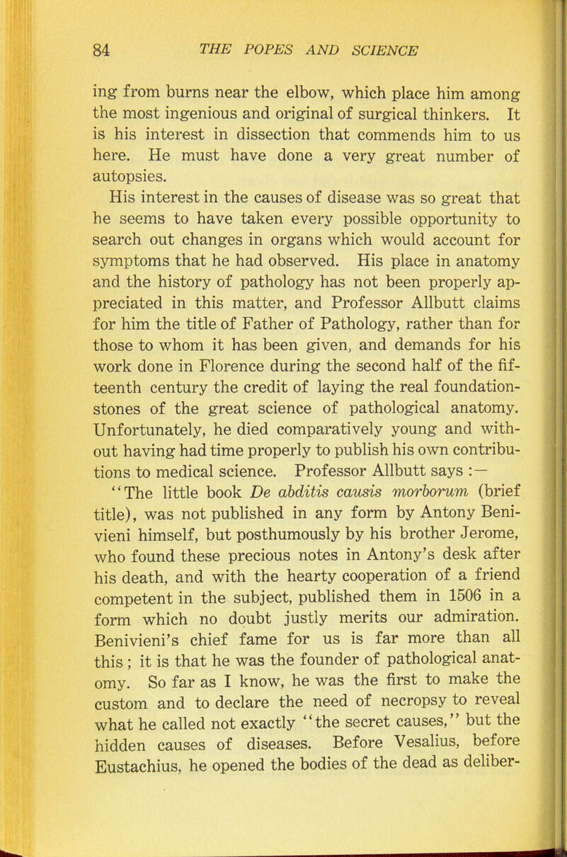 ing from burns near the elbow, which place him among the most ingenious and original of surgical thinkers. It is his interest in dissection that commends him to us here. He must have done a very great number of autopsies. His interest in the causes of disease was so great that he seems to have taken every possible opportunity to search out changes in organs which would account for symptoms that he had observed. His place in anatomy and the history of pathology has not been properly ap- preciated in this matter, and Professor Allbutt claims for him the title of Father of Pathology, rather than for those to whom it has been given, and demands for his work done in Florence during the second half of the fif- teenth century the credit of laying the real foundation- stones of the great science of pathological anatomy. Unfortunately, he died comparatively young and with- out having had time properly to publish his own contribu- tions to medical science. Professor Allbutt says “The little book De abditis causis morborum (brief title), was not published in any form by Antony Beni- vieni himself, but posthumously by his brother Jerome, who found these precious notes in Antony’s desk after his death, and with the hearty cooperation of a friend competent in the subject, published them in 1506 in a form which no doubt justly merits our admiration. Benivieni’s chief fame for us is far more than all this ; it is that he was the founder of pathological anat- omy. So far as I know, he was the first to make the custom and to declare the need of necropsy to reveal what he called not exactly “the secret causes,” but the hidden causes of diseases. Before Yesalius, before Eustachius, he opened the bodies of the dead as deliber-