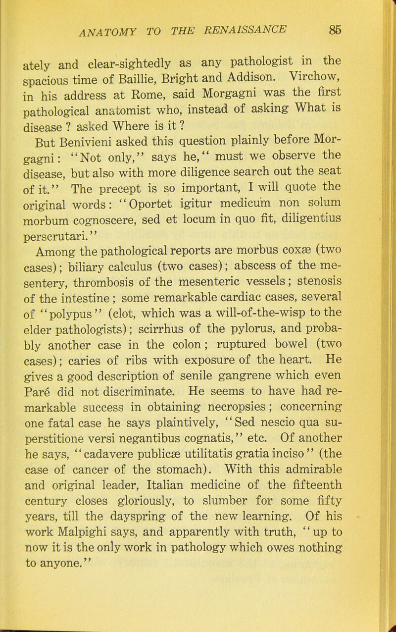 ately and clear-sightedly as any pathologist in the spacious time of Baillie, Bright and Addison. Virchow, in his address at Rome, said Morgagni was the first pathological anatomist who, instead of asking What is disease ? asked Where is it ? But Benivieni asked this question plainly before Mor- gagni: “Not only,” says he,“ must we observe the disease, but also with more diligence search out the seat of it.” The precept is so important, I will quote the original words: “ Oportet igitur medicum non solum morbum cognoscere, sed et locum in quo fit, diligentius perscrutari. ’ ’ Among the pathological reports are morbus coxae (two cases); biliary calculus (two cases); abscess of the me- sentery, thrombosis of the mesenteric vessels; stenosis of the intestine ; some remarkable cardiac cases, several of “polypus” (clot, which was a will-of-the-wisp to the elder pathologists); scirrhus of the pylorus, and proba- bly another case in the colon; ruptured bowel (two cases); caries of ribs with exposure of the heart. He gives a good description of senile gangrene which even Pare did not discriminate. He seems to have had re- markable success in obtaining necropsies; concerning one fatal case he says plaintively, ‘ ‘ Sed nescio qua su- perstitione versi negantibus cognatis,” etc. Of another he says, “cadavere publicse utilitatis gratia inciso ” (the case of cancer of the stomach). With this admirable and original leader, Italian medicine of the fifteenth century closes gloriously, to slumber for some fifty years, till the dayspring of the new learning. Of his work Malpighi says, and apparently with truth, “ up to now it is the only work in pathology which owes nothing to anyone.”