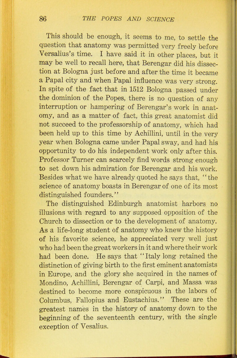 This should be enough, it seems to me, to settle the question that anatomy was permitted very freely before Versalius’s time. I have said it in other places, but it may be well to recall here, that Berengar did his dissec- tion at Bologna just before and after the time it became a Papal city and when Papal influence was very strong. In spite of the fact that in 1512 Bologna passed under the dominion of the Popes, there is no question of any interruption or hampering of Berengar’s work in anat- omy, and as a matter of fact, this great anatomist did not succeed to the professorship of anatomy, which had been held up to this time by Achillini, until in the very year when Bologna came under Papal sway, and had his opportunity to do his independent work only after this. Professor Turner can scarcely find words strong enough to set down his admiration for Berengar and his work. Besides what we have already quoted he says that, “the science of anatomy boasts in Berengar of one of its most distinguished founders. ’ ’ The distinguished Edinburgh anatomist harbors no illusions with regard to any supposed opposition of the Church to dissection or to the development of anatomy. As a life-long student of anatomy who knew the history of his favorite science, he appreciated very well just who had been the great workers in it and where their work had been done. He says that “Italy long retained the distinction of giving birth to the first eminent anatomists in Europe, and the glory she acquired in the names of Mondino, Achillini, Berengar of Carpi, and Massa was destined to become more conspicuous in the labors of Columbus, Fallopius and Eustachius.” These are the greatest names in the history of anatomy down to the beginning of the seventeenth century, with the single exception of Vesalius.