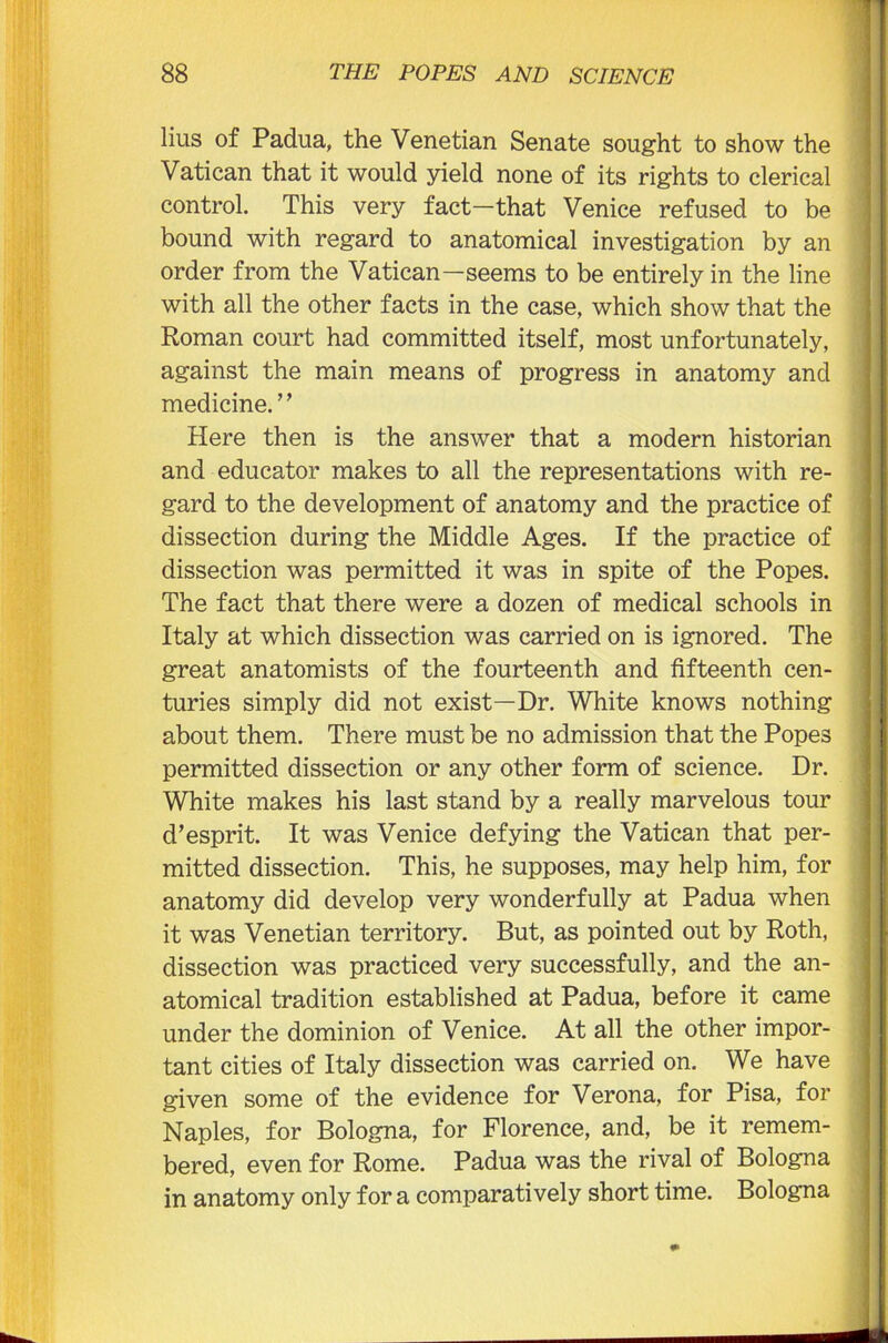 lius of Padua, the Venetian Senate sought to show the Vatican that it would yield none of its rights to clerical control. This very fact—that Venice refused to be bound with regard to anatomical investigation by an order from the Vatican—seems to be entirely in the line with all the other facts in the case, which show that the Roman court had committed itself, most unfortunately, against the main means of progress in anatomy and medicine.’ ’ Here then is the answer that a modern historian and educator makes to all the representations with re- gard to the development of anatomy and the practice of dissection during the Middle Ages. If the practice of dissection was permitted it was in spite of the Popes. The fact that there were a dozen of medical schools in Italy at which dissection was carried on is ignored. The great anatomists of the fourteenth and fifteenth cen- turies simply did not exist—Dr. White knows nothing about them. There must be no admission that the Popes permitted dissection or any other form of science. Dr. White makes his last stand by a really marvelous tour d’esprit. It was Venice defying the Vatican that per- mitted dissection. This, he supposes, may help him, for anatomy did develop very wonderfully at Padua when it was Venetian territory. But, as pointed out by Roth, dissection was practiced very successfully, and the an- atomical tradition established at Padua, before it came under the dominion of Venice. At all the other impor- tant cities of Italy dissection was carried on. We have given some of the evidence for Verona, for Pisa, for Naples, for Bologna, for Florence, and, be it remem- bered, even for Rome. Padua was the rival of Bologna in anatomy only for a comparatively short time. Bologna
