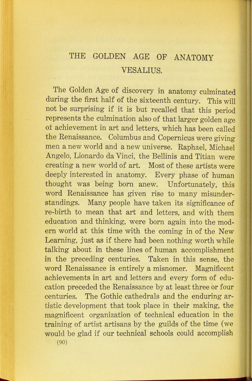 THE GOLDEN AGE OF ANATOMY VES ALIUS. The Golden Age of discovery in anatomy culminated during the first half of the sixteenth century. This will not be surprising if it is but recalled that this period represents the culmination also of that larger golden age of achievement in art and letters, which has been called the Renaissance. Columbus and Copernicus were giving men a new world and a new universe. Raphael, Michael Angelo, Lionardo da Vinci, the Bellinis and Titian were creating a new world of art. Most of these artists were deeply interested in anatomy. Every phase of human thought was being born anew. Unfortunately, this word Renaissance has given rise to many misunder- standings. Many people have taken its significance of re-birth to mean that art and letters, and with them education and thinking, were born again into the mod- ern world at this time with the coming in of the New Learning, just as if there had been nothing worth while talking about in these lines of human accomplishment in the preceding centuries. Taken in this sense, the word Renaissance is entirely a misnomer. Magnificent achievements in art and letters and every form of edu- cation preceded the Renaissance by at least three or four centuries. The Gothic cathedrals and the enduring ar- tistic development that took place in their making, the magnificent organization of technical education in the training of artist artisans by the guilds of the time (we would be glad if our technical schools could accomplish
