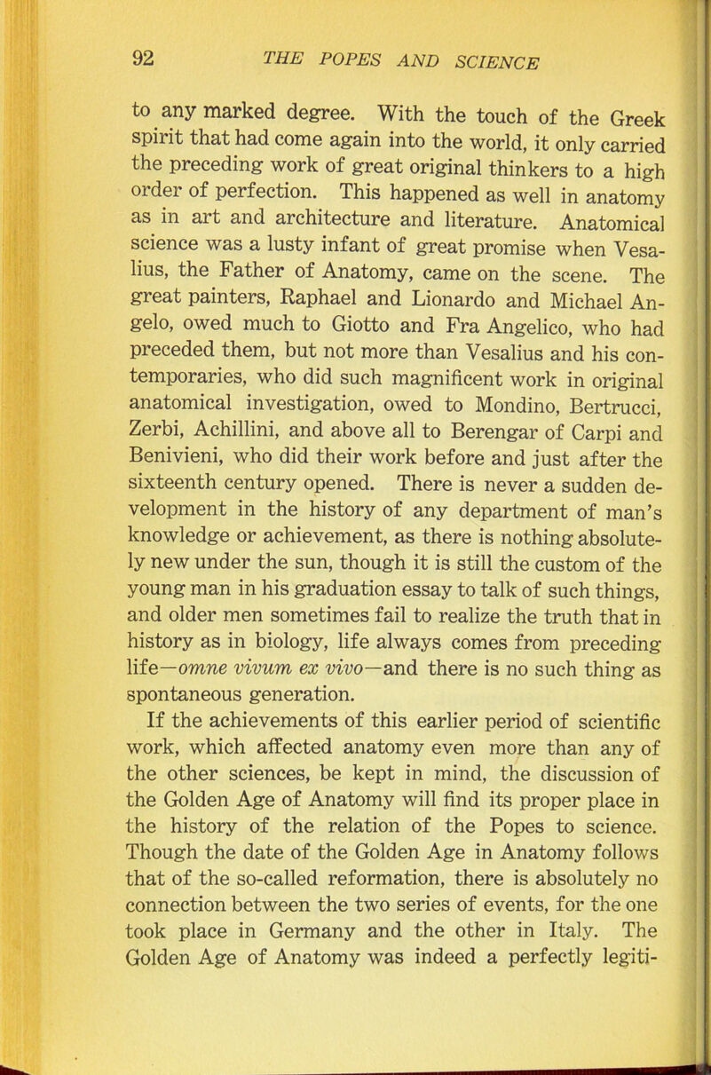 to any marked degree. With the touch of the Greek spirit that had come again into the world, it only carried the preceding work of great original thinkers to a high order of perfection. This happened as well in anatomy as in art and architecture and literature. Anatomical science was a lusty infant of great promise when Vesa- lius, the Father of Anatomy, came on the scene. The great painters, Raphael and Lionardo and Michael An- gelo, owed much to Giotto and Fra Angelico, who had preceded them, but not more than Vesalius and his con- temporaries, who did such magnificent work in original anatomical investigation, owed to Mondino, Bertrucci, Zerbi, Achillini, and above all to Berengar of Carpi and Benivieni, who did their work before and just after the sixteenth century opened. There is never a sudden de- velopment in the history of any department of man’s knowledge or achievement, as there is nothing absolute- ly new under the sun, though it is still the custom of the young man in his graduation essay to talk of such things, and older men sometimes fail to realize the truth that in history as in biology, life always comes from preceding life—omne vivum ex vivo—and there is no such thing as spontaneous generation. If the achievements of this earlier period of scientific work, which affected anatomy even more than any of the other sciences, be kept in mind, the discussion of the Golden Age of Anatomy will find its proper place in the history of the relation of the Popes to science. Though the date of the Golden Age in Anatomy follows that of the so-called reformation, there is absolutely no connection between the two series of events, for the one took place in Germany and the other in Italy. The Golden Age of Anatomy was indeed a perfectly legiti-